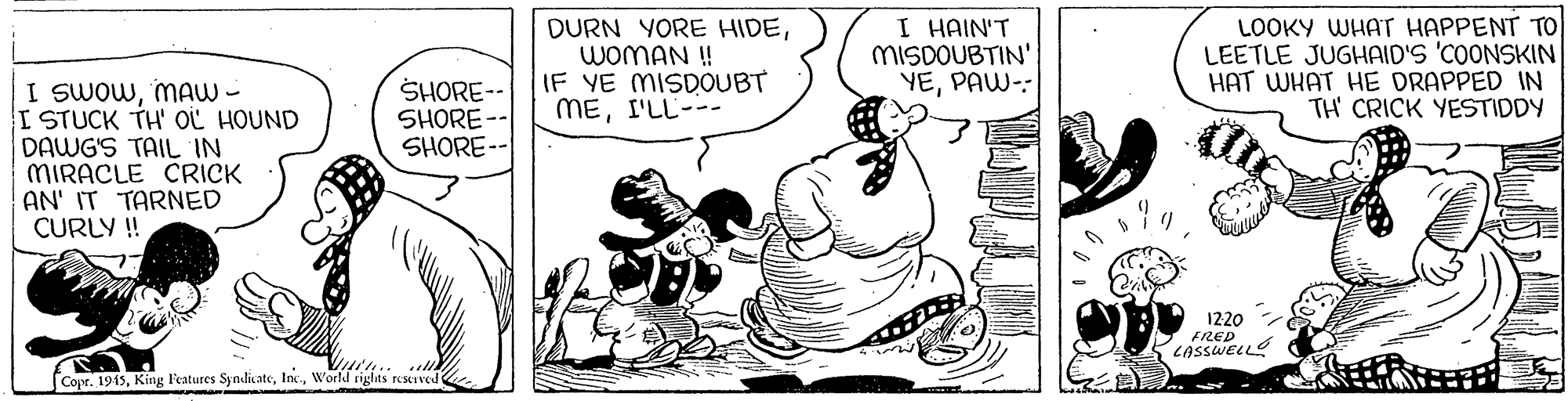 Fictional character OCR: I HAIN'T MISDOUBTIN' YEPAW-: LOOKY WHAT HAPPENT To LEETLE JUGHAID'S 'COONSKIN HAT WHAT HE DRAPPED IN TH CRICK YESTIDDY DURN YORE HIDEWOMAN ! I SWOWmAW - ISTUCK TH' OL HOUND DAWG'S TAIL IN MIRACLE CRICK AN' IT TARNED CURLY ! SHORE--IF YE MISDOUBT SHORE -- SHORE-- MEI'LL--- 1220 FRED CASSWELLS Copr. 1915World tights reMIved I HAIN'T MISDOUBTIN' YEPAW-: LOOKY WHAT HAPPENT To LEETLE JUGHAID'S 'COONSKIN HAT WHAT HE DRAPPED IN TH CRICK YESTIDDY DURN YORE HIDEWOMAN ! I SWOWmAW - ISTUCK TH' OL HOUND DAWG'S TAIL IN MIRACLE CRICK AN' IT TARNED CURLY ! SHORE--IF YE MISDOUBT SHORE -- SHORE-- MEI'LL--- 1220 FRED CASSWELLS Copr. 1915King Features SyndicateWorld tights reMIved