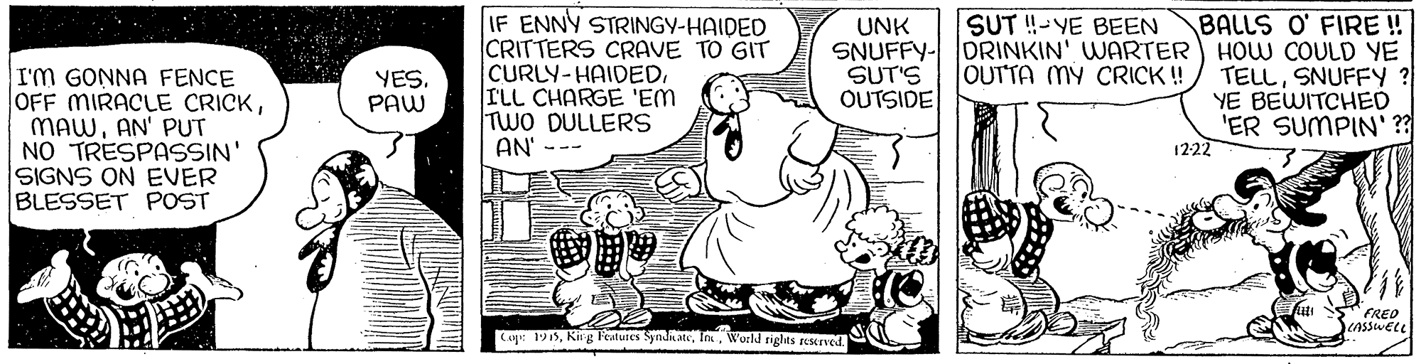 Happy OCR: IF ENNY STRINGY-HAIDED CRITTERS CRAVE TO GIT CURLY-HAIDEDILL CHARGE 'EM TWO DULLERS AN' --- BALLS O' FIRE ! HOW COULD YE TELLSNUFFY ? YE BEWITCHED 'ER SUMPIN' ?? 1222 SUT !-YE BEEN UNK SNUFFY- DRINKIN' WARTER SUT'S OUTSIDE OUTTA MY CRICK !! I'm GONNA FENCE OFF MIRACLE CRICKAN' PUT NO TRESPASSIN' SIGNS ON EVER BLESSET POST YES. PAW FRED Cop: 1915World riglts reserved. IF ENNY STRINGY-HAIDED CRITTERS CRAVE TO GIT CURLY-HAIDEDILL CHARGE 'EM TWO DULLERS AN' --- BALLS O' FIRE ! HOW COULD YE TELLSNUFFY ? YE BEWITCHED 'ER SUMPIN' ?? 1222 SUT !-YE BEEN UNK SNUFFY- DRINKIN' WARTER SUT'S OUTSIDE OUTTA MY CRICK !! I'm GONNA FENCE OFF MIRACLE CRICKAN' PUT NO TRESPASSIN' SIGNS ON EVER BLESSET POST YES. PAW FRED Cop: 1915Ki g Features SyndiateWorld riglts reserved.