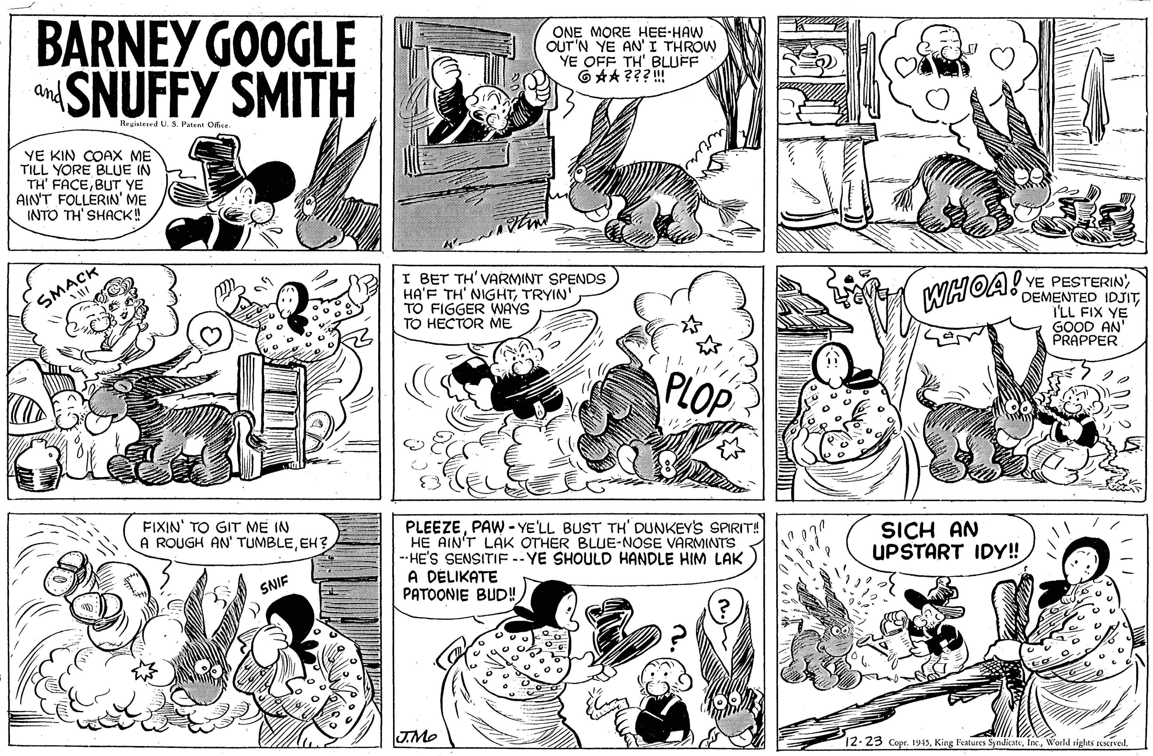 Art OCR: BARNEY GOOGLE SNUFFY SMITH ONE MORE HEE-HAW OUT'N YE AN' I THROW YE OFF TH' BLUFF 6 **???! and Registeerd U. S. Patent OBce YE KIN COAX ME TILL YORE BLUE IN TH' FACEBUT YE AIN'T FOLLERIN' ME INTO TH' SHACK! I BET TH'VARMINT SPENDS HA'F TH' NIGHTTRYIN TO FIGGER WAYS TO HECTOR ME SMACK WHOA! YE PESTERIN'I'LL FIX YE GOOD AN' PRAPPER PLOP FIXIN' TO GIT ME IN A ROUGH AN' TUMBLEEH? PLEEZEPAW - YE'LL BUST TH' DUNKEY'S SPIRIT! HE AIN'T LAK OTHER BLUE-NOSE VARMINTS --HE'S SENSITIF -- YE SHOULD HANDLE HIM LAK A DÉLIKATE PATOONIE BUD! SICH AN UPSTART IDY! SNIF JMe 12-23 Copr. 1945World rights escived. BARNEY GOOGLE SNUFFY SMITH ONE MORE HEE-HAW OUT'N YE AN' I THROW YE OFF TH' BLUFF 6 **???! and Registeerd U. S. Patent OBce YE KIN COAX ME TILL YORE BLUE IN TH' FACEBUT YE AIN'T FOLLERIN' ME INTO TH' SHACK! I BET TH'VARMINT SPENDS HA'F TH' NIGHTTRYIN TO FIGGER WAYS TO HECTOR ME SMACK WHOA! YE PESTERIN'DEMENTED IDJITI'LL FIX YE GOOD AN' PRAPPER PLOP FIXIN' TO GIT ME IN A ROUGH AN' TUMBLEEH? PLEEZEPAW - YE'LL BUST TH' DUNKEY'S SPIRIT! HE AIN'T LAK OTHER BLUE-NOSE VARMINTS --HE'S SENSITIF -- YE SHOULD HANDLE HIM LAK A DÉLIKATE PATOONIE BUD! SICH AN UPSTART IDY! SNIF JMe 12-23 Copr. 1945King Features SyndicateWorld rights escived.