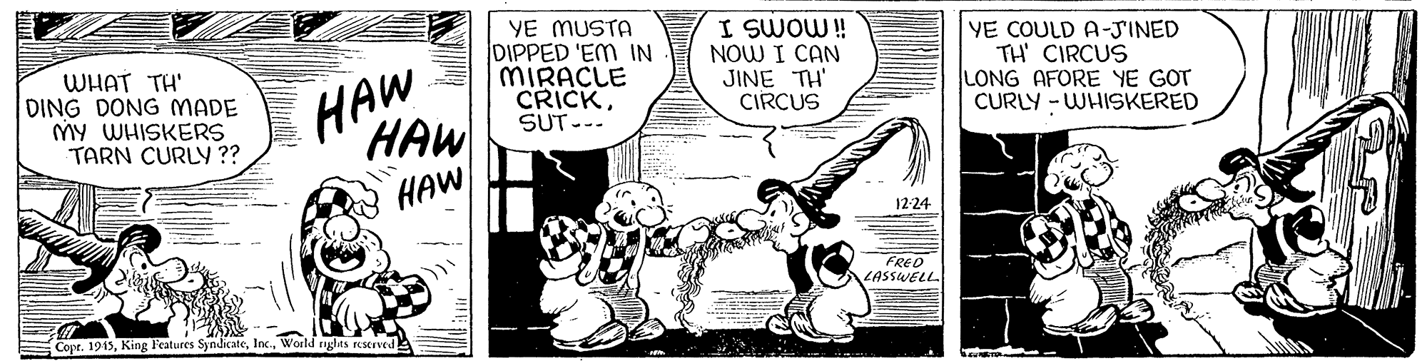 Sharing OCR: WHAT TH' DING DONG MADE MY WHISKERS TARN CURLY ?? HAW HAW YE MUSTA DIPPED 'EM IN MIRACLE CRICKSUT--- I SWOW! NOW I CAN JINE TH' CIRCUS YE COULD A-JINED TH' CIRCUS LONG AFORE YE GOT CURLY - WHISKERED HAW 12-24 FRED LASSWELL Copr. 1915World nglas reservedE WHAT TH' DING DONG MADE MY WHISKERS TARN CURLY ?? HAW HAW YE MUSTA DIPPED 'EM IN MIRACLE CRICKSUT--- I SWOW! NOW I CAN JINE TH' CIRCUS YE COULD A-JINED TH' CIRCUS LONG AFORE YE GOT CURLY - WHISKERED HAW 12-24 FRED LASSWELL Copr. 1915King Features SyndlicateWorld nglas reservedE