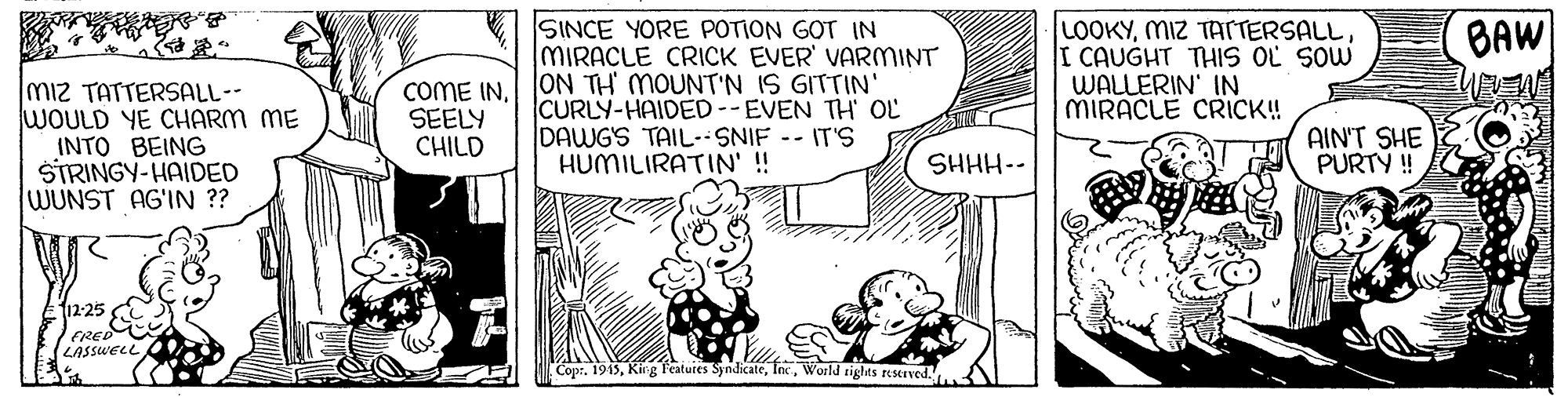 Parallel OCR: SINCE YORE POTION GOT IN MIRACLE CRICK EVER' VARMINT COME INON TH MOUNT'N IS GITTIN CURLY-HAIDED--EVEN TH OL DAWGS TAIL-- SNIF -- IT'S HUMILIRATIN' !! LOOKYI CAUGHT THIS OL SOW WALLERIN' IN MIRACLE CRICK! BAW miz TATTERSALL-- WOULD YE CHARM ME INTO BEING STRINGY-HAIDED WUNST AG'IN ?? SEELY CHILD AIN'T SHE PURTY ! SHHH-- 12-25 FRE (LASSWELL CoprWoold sights resarved.. SINCE YORE POTION GOT IN MIRACLE CRICK EVER' VARMINT COME INON TH MOUNT'N IS GITTIN CURLY-HAIDED--EVEN TH OL DAWGS TAIL-- SNIF -- IT'S HUMILIRATIN' !! LOOKYMIZ TACTERSALLI CAUGHT THIS OL SOW WALLERIN' IN MIRACLE CRICK! BAW miz TATTERSALL-- WOULD YE CHARM ME INTO BEING STRINGY-HAIDED WUNST AG'IN ?? SEELY CHILD AIN'T SHE PURTY ! SHHH-- 12-25 FRE (LASSWELL CoprKirg Features SyndicateWoold sights resarved..