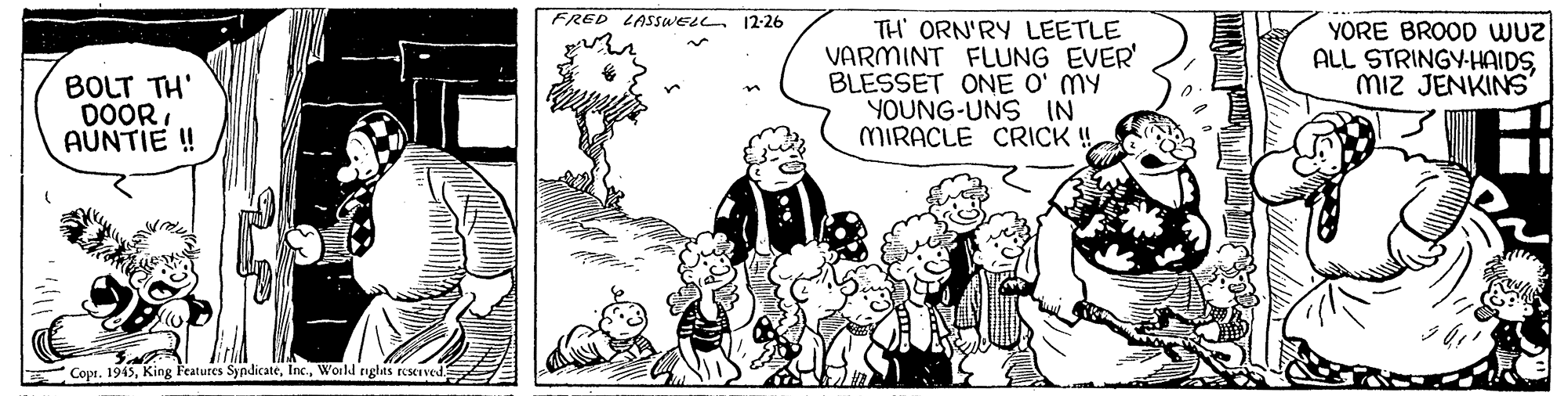 Art OCR: FRED LASSWELL. 12-26 BOLT TH' DOORAÚNTIE ! TH ORN'RY LEETLE VARMINT FLUNG EVER' BLESSET ONE O' MY YOUNG-UNS IN MIRACLE CRICK ! YORE BROOD wuz ALL STRINGY-HAIDSmiz JENKINS' Copi. 1945World righas reserved FRED LASSWELL. 12-26 BOLT TH' DOORAÚNTIE ! TH ORN'RY LEETLE VARMINT FLUNG EVER' BLESSET ONE O' MY YOUNG-UNS IN MIRACLE CRICK ! YORE BROOD wuz ALL STRINGY-HAIDSmiz JENKINS' Copi. 1945King Features SyndicateWorld righas reserved