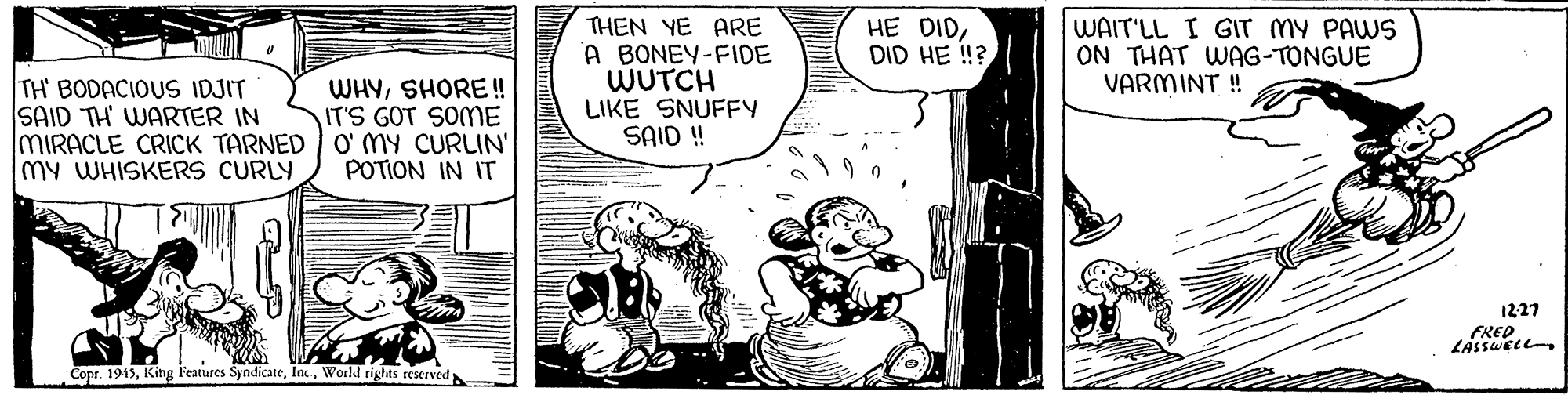 Parallel OCR: THEN YE ARE A BONEY-FIDE WUTCH LIKE SNUFFY SAID! WAIT'LL I GIT MY PAWS ON THAT WAG-TONGUE VARMINT ! HE DIDDID HE !? TH BODACIOUS IDJIT SAID TH WARTER IN MIRACLE CRICK TARNED O' MY CURLIN' my WHISKERS CURLY WHYSHORE!! IT'S GOT SOME POTION IN IT 1227 FREDZASSWELL Copr. 1915World rights teserved THEN YE ARE A BONEY-FIDE WUTCH LIKE SNUFFY SAID! WAIT'LL I GIT MY PAWS ON THAT WAG-TONGUE VARMINT ! HE DIDDID HE !? TH BODACIOUS IDJIT SAID TH WARTER IN MIRACLE CRICK TARNED O' MY CURLIN' my WHISKERS CURLY WHYSHORE!! IT'S GOT SOME POTION IN IT 1227 FREDZASSWELL Copr. 1915King Features SyndicateWorld rights teserved