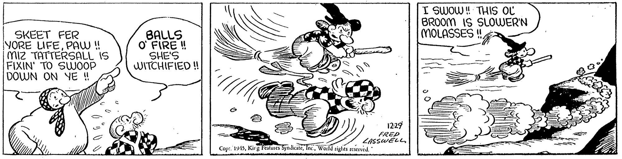 Line art OCR: I SWOW ! THIS OL BROOM IS SLOWER'N MOLASSES ! SKEET FER YORE LIFEPAW! Miz TATTERSALL IS FIXIN' TO SUWOOP DOWN ON YE ! BALLS O FIRE ! SHE'S WITCHIFIED! 1229 FRED ZASSWELLWorld tights reserved. I SWOW ! THIS OL BROOM IS SLOWER'N MOLASSES ! SKEET FER YORE LIFEPAW! Miz TATTERSALL IS FIXIN' TO SUWOOP DOWN ON YE ! BALLS O FIRE ! SHE'S WITCHIFIED! 1229 FRED ZASSWELLCop:. 1915Kirg Features SjndicateWorld tights reserved.