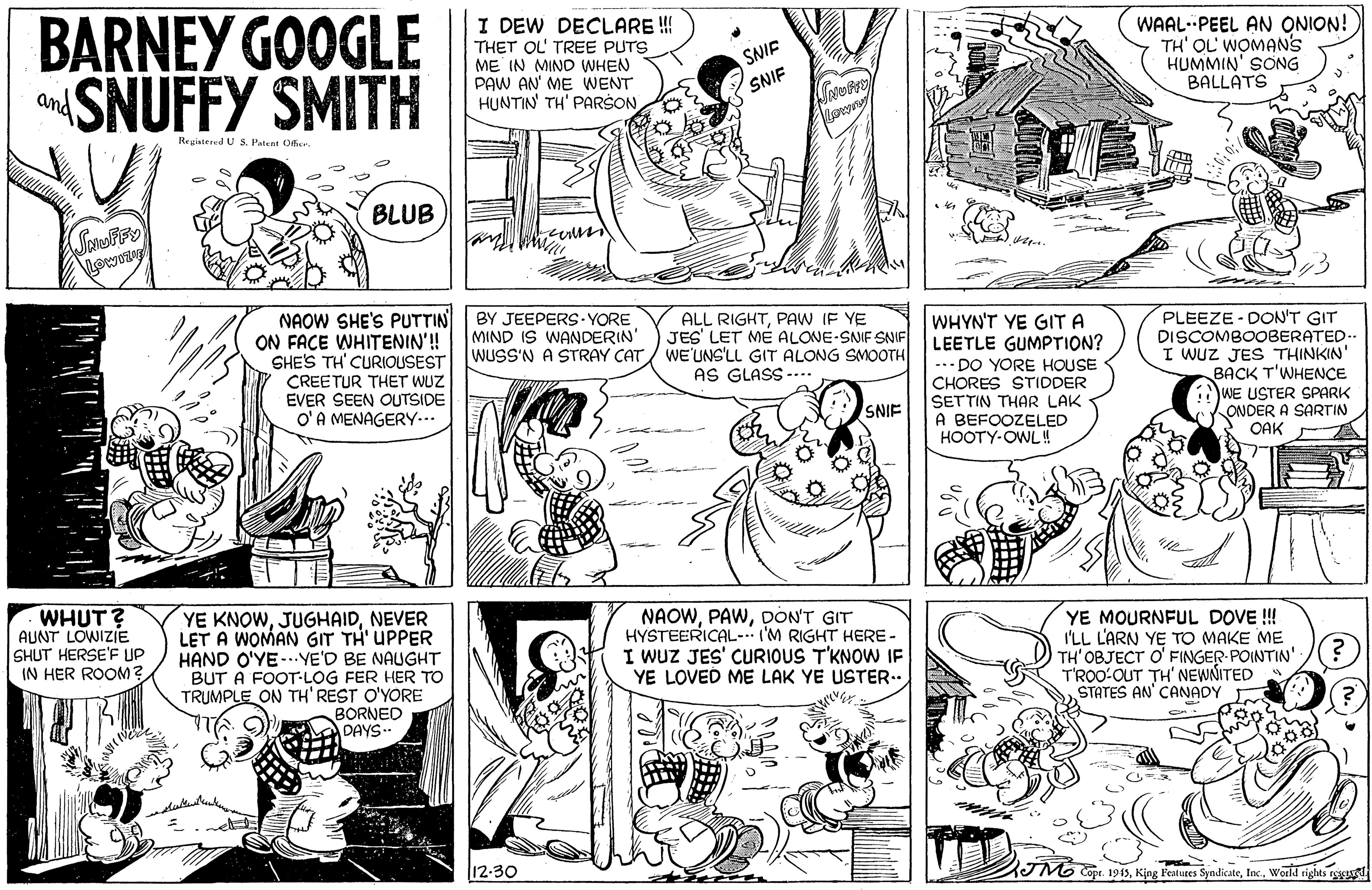 Font OCR: BARNEY GOOGLE SNUFFY SMITH I DEW DECLARE ! THET OL' TREE PUTS i ME IN MIND WHEN PAW AN' ME WENT HUNTIN TH' PARŠON WAAL- PEEL AN ONION! TH' OL' WOMANS HUMMIN' SONG BALLATS SNIF SNIF and Reuistered U S. Patent 0fier BLUB Lowony PLEEZE - DON'T GIT DISCOMBOOBERATED.. I WUZ JES THINKIN' BACK T'WHENCE WE USTER SPARK ONDER A SARTIN OAK NAOW SHE'S PUTTIN ON FACE WHITENIN'! SHE'S TH' CURIOUSEST BY JEEPERS YORE MIND IS WANDERIN' WUSS'N A STRAY CAT ALL RIGHTPAW IF YE JES' LET MÉ ALONE-SNIF SNIF WE'UNS'LL GIT ALONG SMOOTH AS GLASS -... WHYN'T YE GITA LEETLE GUMPTION? -.- DO YORE HOUSE CHORES STIDDER SETTIN THAR LAK A BEFOOZELED HOOTY-OWL!! CREETUR THET WUZ EVER SEEN OUTSIDE O'A MENAGERY... SNIF WHUT? AUNT LOWIZIE SHUT HERSE'F UP IN HER ROOM? UGHAIDNEVER LET A WOMAN GIT TH' UPPER HAND O'YE-..YE'D BE NAUGHT BUT A FOOT-LOG FER HER TO TRUMPLE ON TH' REST O'YORE BORNED DAYS. NAOWDON'T GIT HYSTEERICAL- (M RIGHT HERE - I WUZ JES' CURIOUS T'KNOW IF YE LOVED ME LAK YE USTER.. YE MOURNFUL DOVE !! I'LL L'ARN YE TO MAKE ME TH' OBJECT O' FINGER POINTIN': T'ROO-OUT TH' NEWNITED STATES AN' CANADY YE KNOW l12-30 Copr. 1943World rights rg BARNEY GOOGLE SNUFFY SMITH I DEW DECLARE ! THET OL' TREE PUTS i ME IN MIND WHEN PAW AN' ME WENT HUNTIN TH' PARŠON WAAL- PEEL AN ONION! TH' OL' WOMANS HUMMIN' SONG BALLATS SNIF SNIF and Reuistered U S. Patent 0fier BLUB Lowony PLEEZE - DON'T GIT DISCOMBOOBERATED.. I WUZ JES THINKIN' BACK T'WHENCE WE USTER SPARK ONDER A SARTIN OAK NAOW SHE'S PUTTIN ON FACE WHITENIN'! SHE'S TH' CURIOUSEST BY JEEPERS YORE MIND IS WANDERIN' WUSS'N A STRAY CAT ALL RIGHTPAW IF YE JES' LET MÉ ALONE-SNIF SNIF WE'UNS'LL GIT ALONG SMOOTH AS GLASS -... WHYN'T YE GITA LEETLE GUMPTION? -.- DO YORE HOUSE CHORES STIDDER SETTIN THAR LAK A BEFOOZELED HOOTY-OWL!! CREETUR THET WUZ EVER SEEN OUTSIDE O'A MENAGERY... SNIF WHUT? AUNT LOWIZIE SHUT HERSE'F UP IN HER ROOM? UGHAIDNEVER LET A WOMAN GIT TH' UPPER HAND O'YE-..YE'D BE NAUGHT BUT A FOOT-LOG FER HER TO TRUMPLE ON TH' REST O'YORE BORNED DAYS. NAOWDON'T GIT HYSTEERICAL- (M RIGHT HERE - I WUZ JES' CURIOUS T'KNOW IF YE LOVED ME LAK YE USTER.. YE MOURNFUL DOVE !! I'LL L'ARN YE TO MAKE ME TH' OBJECT O' FINGER POINTIN': T'ROO-OUT TH' NEWNITED STATES AN' CANADY YE KNOW l12-30 Copr. 1943King Fealutes SyndicateWorld rights rg