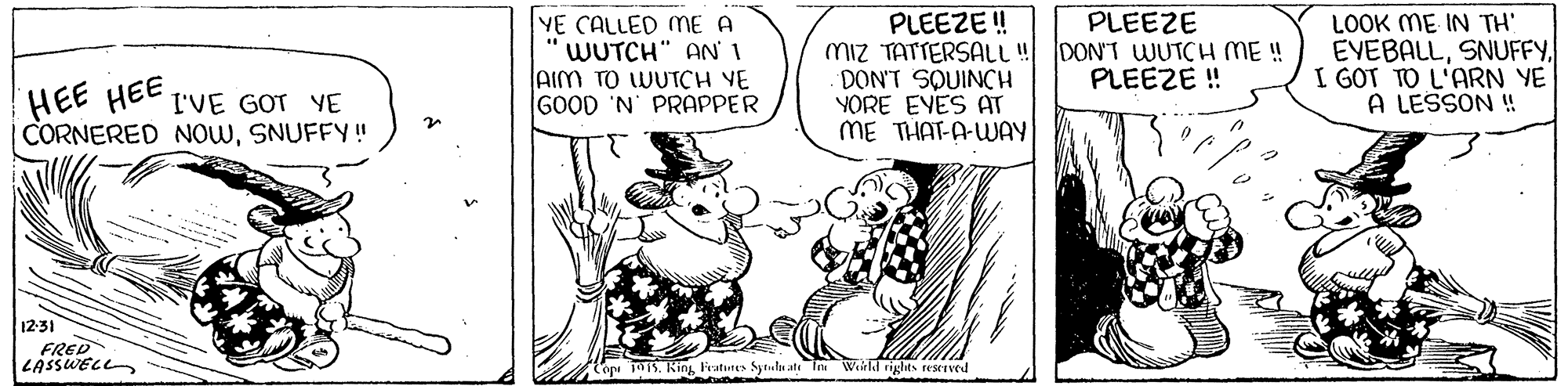 Rectangle OCR: PLEEZE YE CALLED ME A 'WUTCH" AN' I AIM TO WUTCH VE GOOD 'N' PRAPPER PLEEZE ! Miz TATTERSALL! DON'T WUTCH ME ! DON'T SQUINCH YORE EVES AT ME THAT-A-WAY LOOK ME IN TH EVEBALLI GOT TO L'ARN YE A LESSON ! PLEEZE ! HEE HEE CORNERED NOWSNUFFY! I'VE GOT YE 12-31 FRED LASSWELL Cop 15. King Fratutes Sytulu ate In Werld rights esrIved PLEEZE YE CALLED ME A 'WUTCH" AN' I AIM TO WUTCH VE GOOD 'N' PRAPPER PLEEZE ! Miz TATTERSALL! DON'T WUTCH ME ! DON'T SQUINCH YORE EVES AT ME THAT-A-WAY LOOK ME IN TH EVEBALLI GOT TO L'ARN YE A LESSON ! PLEEZE ! HEE HEE CORNERED NOWSNUFFY! I'VE GOT YE 12-31 FRED LASSWELL Cop 15. King Fratutes Sytulu ate In Werld rights esrIved