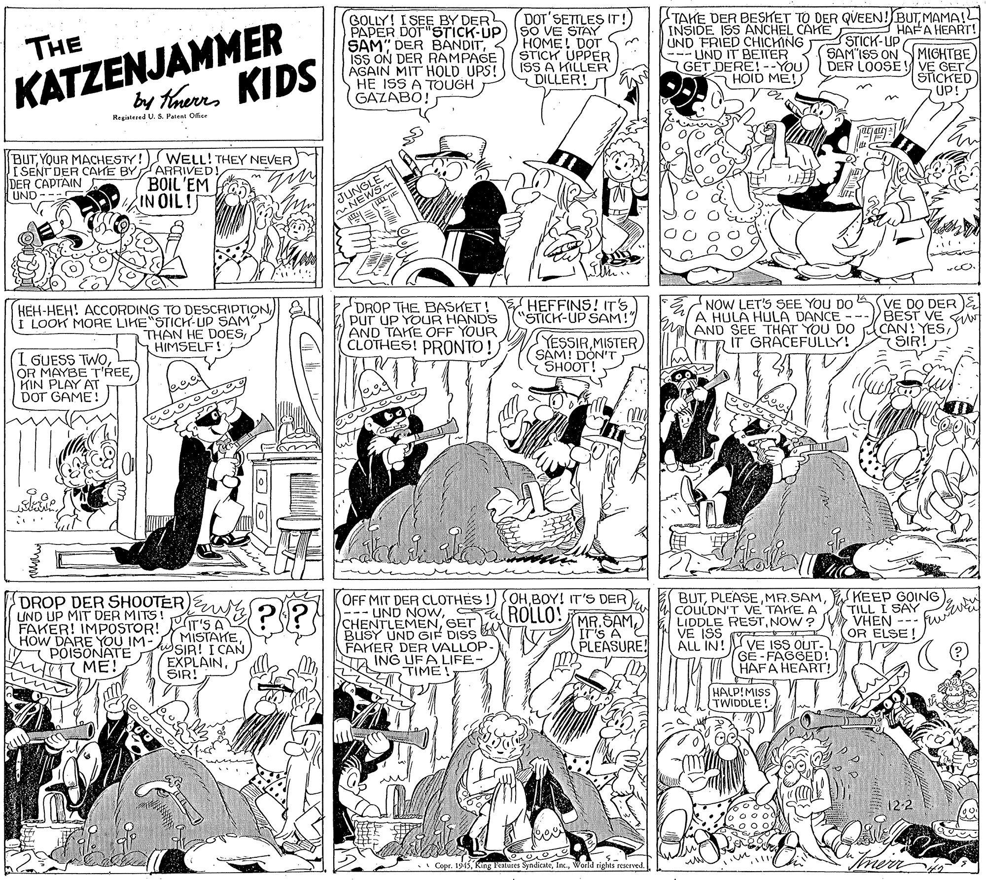 Font OCR: KATZENJAMMER by taerrs KIDS GOLLY! I SEE BY DER PAPER DOT"STICK-UP SAM" DER BANDITISS ON DER RAMPAGE AGAIN MIT HOLD UPS! HE ISS A TOUGH GAZABO! DOT'SETTLES IT! SO VE STAY HOME! DOT STICK UPPER ISS A KILLER DILLER! TAKE DER BESKET TO DER QVEEN! BUTMAMA!L INSIDE ISS ANCHEL CAMESTICK- UP UND FRIED CHICHING --- UND IT BEITER GET DERE!--YOU) HAFA HEART! THE SAM'ISS ON S MIGHTBEDER LOOSÉ ! VE GET SICKED UP! HOID ME! Regiatered U. S. Patent Office BUTYOUR MACHESTY! WELL! THEY NEVER I SENT DER CAHE BYARRIVED! DER CAPTAIN UND -- BOIL'EM IN OIL! EWS ..... HEH-HEH! ACCORDING TO DESCRIPTIONI LOOK MORE LIKE"STICH-UP SAM THAN HE DOESHIMSELF! DROP THE BASKET! Pur UP YOUR HANDS AND TAHE OFF YOUR CLOTHES! PRONTO! HEFFINS! IT'S) STICK-UP SAM!" NOW LET'S SEE YOU DO A HULA HULA DANCE - a AND SEE THAT YOU DO IT GRACEFULLY! VE DO DER )& BEST VE W CAN! YESSIR! YESSIR MISTER SAM! DON'T SHOOT! I GUESS TWOKIN PLAY AT DOT GAME! re DROP DER SHOOTER S2l? UND UP MIT DER MITS! FAKER! IMPOSTOR! IT'S A HOW DARE YOU IM- POISONATE ME! OFF MIT DER CLOTHES -- UND NOWC CHENTLEMENGET BUSY UND GIF DISS FAKER DER VALLOP- ING UFA LIFE- TIME! OHBOY! IT'S DER ROLLO! MR.SAMIS A PLEASURE! BUTKEEP GOING) COULDN'T VE TAKE. A LIDDLE RESTNOW ? VE ISS OUT- GE- FAGGED!" HAFA HEART! TILL I SAY VHEN --- OR ELSE! VE ISS O ALL IN! (MISTAKE hSIR! I CAN EXPLAINSIR! HALP!MISS TWIDDLE! 12-2 Imerr .• Copr. 1945World rights reserved. KATZENJAMMER by taerrs KIDS GOLLY! I SEE BY DER PAPER DOT"STICK-UP SAM" DER BANDITISS ON DER RAMPAGE AGAIN MIT HOLD UPS! HE ISS A TOUGH GAZABO! DOT'SETTLES IT! SO VE STAY HOME! DOT STICK UPPER ISS A KILLER DILLER! TAKE DER BESKET TO DER QVEEN! BUTMAMA!L INSIDE ISS ANCHEL CAMESTICK- UP UND FRIED CHICHING --- UND IT BEITER GET DERE!--YOU) HAFA HEART! THE SAM'ISS ON S MIGHTBEDER LOOSÉ ! VE GET SICKED UP! HOID ME! Regiatered U. S. Patent Office BUTYOUR MACHESTY! WELL! THEY NEVER I SENT DER CAHE BYARRIVED! DER CAPTAIN UND -- BOIL'EM IN OIL! EWS ..... HEH-HEH! ACCORDING TO DESCRIPTIONI LOOK MORE LIKE"STICH-UP SAM THAN HE DOESHIMSELF! DROP THE BASKET! Pur UP YOUR HANDS AND TAHE OFF YOUR CLOTHES! PRONTO! HEFFINS! IT'S) STICK-UP SAM!" NOW LET'S SEE YOU DO A HULA HULA DANCE - a AND SEE THAT YOU DO IT GRACEFULLY! VE DO DER )& BEST VE W CAN! YESSIR! YESSIR MISTER SAM! DON'T SHOOT! I GUESS TWOOR MAYBE T'REEKIN PLAY AT DOT GAME! re DROP DER SHOOTER S2l? UND UP MIT DER MITS! FAKER! IMPOSTOR! IT'S A HOW DARE YOU IM- POISONATE ME! OFF MIT DER CLOTHES -- UND NOWC CHENTLEMENGET BUSY UND GIF DISS FAKER DER VALLOP- ING UFA LIFE- TIME! OHBOY! IT'S DER ROLLO! MR.SAMIS A PLEASURE! BUTKEEP GOING) COULDN'T VE TAKE. A LIDDLE RESTNOW ? VE ISS OUT- GE- FAGGED!" HAFA HEART! TILL I SAY VHEN --- OR ELSE! VE ISS O ALL IN! (MISTAKE hSIR! I CAN EXPLAINSIR! HALP!MISS TWIDDLE! 12-2 Imerr .• Copr. 1945King Features SyndicateWorld rights reserved.
