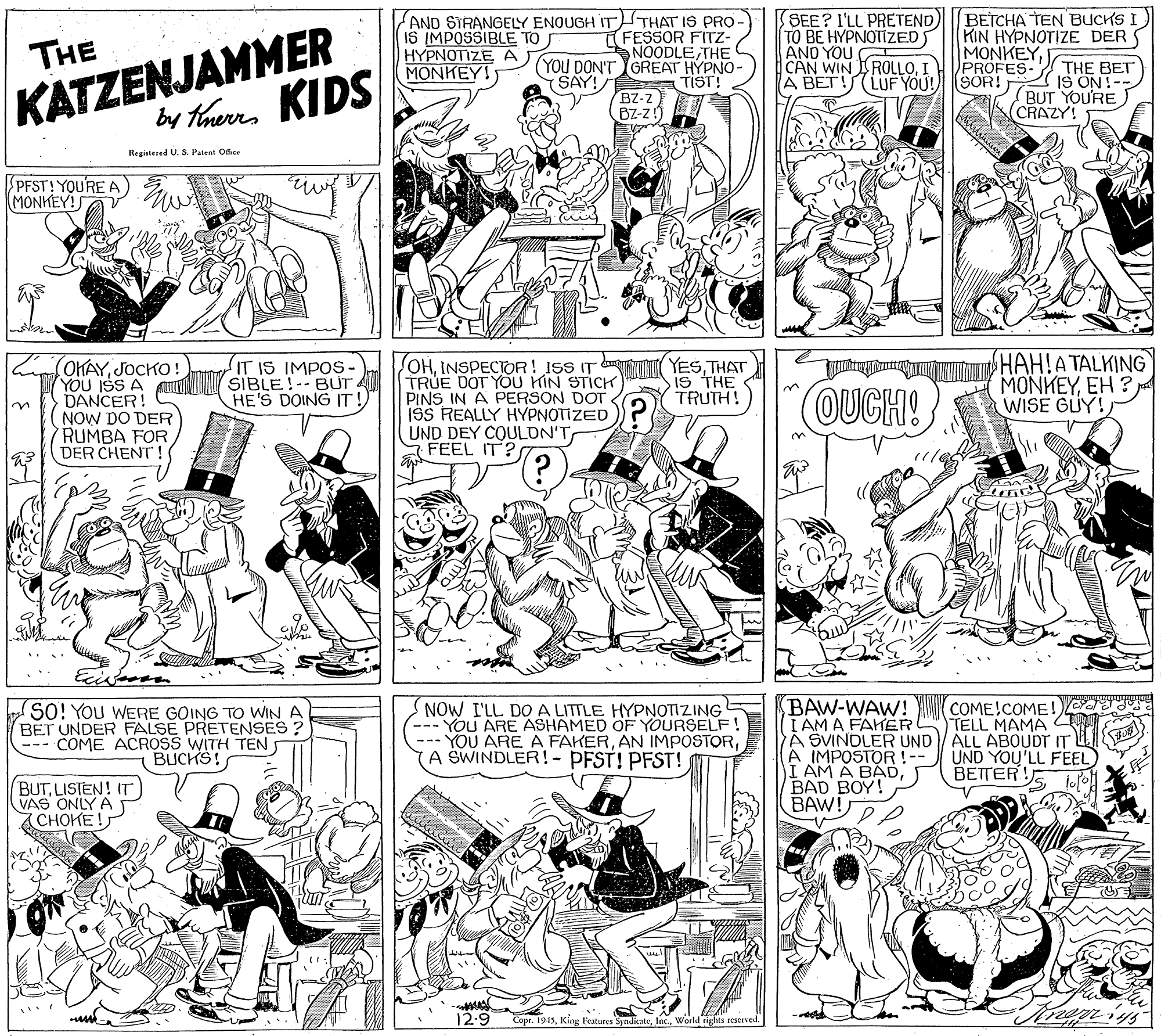 Muscle OCR: KATZENJAMMER KIDS by therrs AND SIRANGELY ENOUGH IT)THAT IS PRO IS IMPOSSIBLE TO HYPNOTIZE A MONKEY! FESSOR FITZ- NOODLE THE (YOU DON'T GREAT HYPNO- (SAY! TIST! BZ-z BZ-z SEE? I'LL PRETEND TO BE HYPNOTIZEDS AND YOU CAN WIN ROLLOI A BET!(LUFYOU! BETCHA TEN BUCKS KIN HYPNOTIZE DER S MONKEYPROFES- (SÖR! THE THE BET IS ON!-- BUT YOU'RE (CRAZY! Registered U. S. Patent Ofice SPFST! YOURE A MONKEY! INTR YESTHAT IS THE TRUTH! ???!??ALKING ?ONKEYWISE GUY! OKAYJOCKO! JOHINSPECTOR! ISS IT TRUE DOT YOU HIN STICH PINS IN A PERSON DOT ISS REALLY HYPNOTIZED UND DEY COULON'T FEEL IT? YOU ISS A INN IT IS IMPOS- SIBLE!--BUT HE'S DOING IT! DANCER! NOW DO DER RUMBA FOR DER CHENT! OUCH! 3. SO! You WERE GOING TO WIN A BET UNDER FALSE PRETENSES? --- COME ACROSS WITH TEN BUCKS! NOW I'LL DO A LITTLE HYPNOTIZING YOU ARE ASHAMED OF YOURSELF YOU ARE A FAKERA SWINDLER!- PFST! PFST! BAW-WAW! I AM A FAHER A SVINOLER UND A IMPOSTOR!-- I AM A BADBAD BOY! BAW! COME!COME!) TELL MAMA ALL ABOUDT IT UND YOU'LL FEEL BETTER! BUTLISTEN! IT VAS ONLY A CHOKE! 12-9 Copr. 1915World rights reseeved. KATZENJAMMER KIDS by therrs AND SIRANGELY ENOUGH IT)THAT IS PRO IS IMPOSSIBLE TO HYPNOTIZE A MONKEY! FESSOR FITZ- NOODLE THE (YOU DON'T GREAT HYPNO- (SAY! TIST! BZ-z BZ-z SEE? I'LL PRETEND TO BE HYPNOTIZEDS AND YOU CAN WIN ROLLOI A BET!(LUFYOU! BETCHA TEN BUCKS KIN HYPNOTIZE DER S MONKEYPROFES- (SÖR! THE THE BET IS ON!-- BUT YOU'RE (CRAZY! Registered U. S. Patent Ofice SPFST! YOURE A MONKEY! INTR YESTHAT IS THE TRUTH! ???!??ALKING ?ONKEYEH ?WISE GUY! OKAYJOCKO! JOHINSPECTOR! ISS IT TRUE DOT YOU HIN STICH PINS IN A PERSON DOT ISS REALLY HYPNOTIZED UND DEY COULON'T FEEL IT? YOU ISS A INN IT IS IMPOS- SIBLE!--BUT HE'S DOING IT! DANCER! NOW DO DER RUMBA FOR DER CHENT! OUCH! 3. SO! You WERE GOING TO WIN A BET UNDER FALSE PRETENSES? --- COME ACROSS WITH TEN BUCKS! NOW I'LL DO A LITTLE HYPNOTIZING YOU ARE ASHAMED OF YOURSELF YOU ARE A FAKERAN IMPOSTORA SWINDLER!- PFST! PFST! BAW-WAW! I AM A FAHER A SVINOLER UND A IMPOSTOR!-- I AM A BADBAD BOY! BAW! COME!COME!) TELL MAMA ALL ABOUDT IT UND YOU'LL FEEL BETTER! BUTLISTEN! IT VAS ONLY A CHOKE! 12-9 Copr. 1915King Features SyndicateWorld rights reseeved.