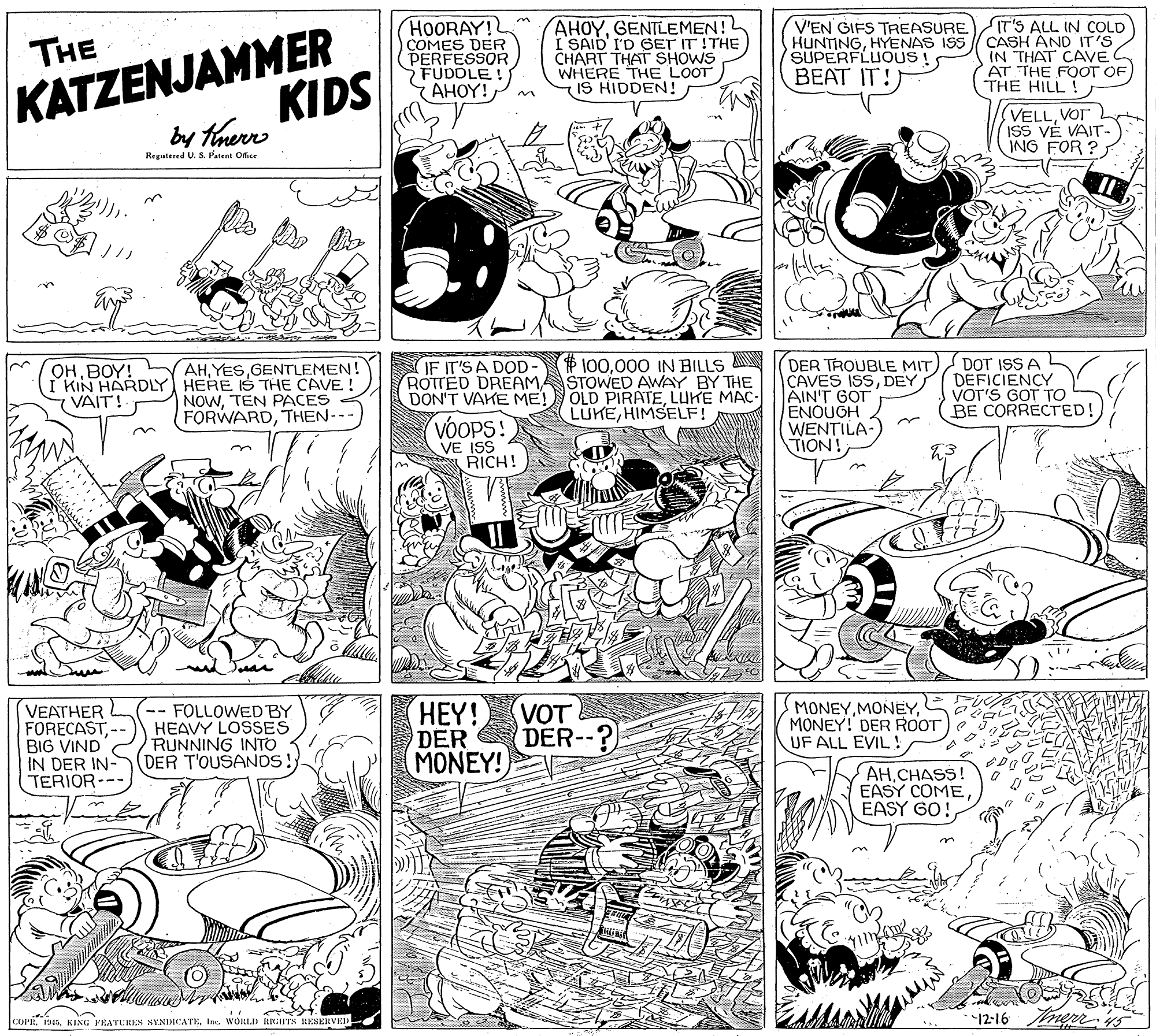Art OCR: KATZENJAMMER KIDS HOORAY! COMES DER PERFESSOR FUDOLE YAHOY! AHOYGENTLEMEN! I SAID I'D GET IT !THE CHART THAT SHOWS WHERE THE LOOT IS HIDDEN! V'EN GIFS TREASURE HUNTINGHYENAS ISS SUPERFLUOUS! IT'S ALL IN COLD CASH ÁND IT'S IN THAT CAVE AT THE FOOT OF THE HILL! THE BEAT IT! by tnerr VELLVOT ISS VÉ VAIT- ING FOR ? Regatered U. S. Patent Ofice P 100000 IN BILLS A ROTTED DREAM STOWED AWAY BY THE OLD PIRATELUKE MAC- LUKEHIMSELF! DER TROUBLE MIT CAVES ISSAIN'T GOT ENOUGH WENTILA-) TION! DOT ISS A DEFICIENCY VOT'S GOT TO BE CORRECTED! IF IT'S A DOD- AHGENTLEMEN! I KIN HARDLY HERE IS THE CAVE! NOWTEN PACES FORWARDTHEN-- OHBOY! 7 VAIT! DON'T VAKE ME! VOOPS! VE ISS RICH! Joar VEATHER FORECAST- BIG VIND IN DER IN- TERIOR-- -- FOLLOWED BY HEAVY LOSSES RUNNING INTO DER T'OUSANDS!) HEY! DER VOT DER--? MONEYMONEY! DER ROOT UF ALL EVIL! MONEY! AHCHASS! EASY COMEEASY GO! OPEIn. WORLID RIGHTS EESERVED 12-16 ner 45 KATZENJAMMER KIDS HOORAY! COMES DER PERFESSOR FUDOLE YAHOY! AHOYGENTLEMEN! I SAID I'D GET IT !THE CHART THAT SHOWS WHERE THE LOOT IS HIDDEN! V'EN GIFS TREASURE HUNTINGHYENAS ISS SUPERFLUOUS! IT'S ALL IN COLD CASH ÁND IT'S IN THAT CAVE AT THE FOOT OF THE HILL! THE BEAT IT! by tnerr VELLVOT ISS VÉ VAIT- ING FOR ? Regatered U. S. Patent Ofice P 100000 IN BILLS A ROTTED DREAM STOWED AWAY BY THE OLD PIRATELUKE MAC- LUKEHIMSELF! DER TROUBLE MIT CAVES ISSAIN'T GOT ENOUGH WENTILA-) TION! DOT ISS A DEFICIENCY VOT'S GOT TO BE CORRECTED! IF IT'S A DOD- AHGENTLEMEN! I KIN HARDLY HERE IS THE CAVE! NOWTEN PACES FORWARDTHEN-- OHBOY! 7 VAIT! DON'T VAKE ME! VOOPS! VE ISS RICH! Joar VEATHER FORECAST- BIG VIND IN DER IN- TERIOR-- -- FOLLOWED BY HEAVY LOSSES RUNNING INTO DER T'OUSANDS!) HEY! DER VOT DER--? MONEYMONEY! DER ROOT UF ALL EVIL! MONEY! AHCHASS! EASY COMEEASY GO! OPEKING FEATURES SYNDICATEIn. WORLID RIGHTS EESERVED 12-16 ner 45