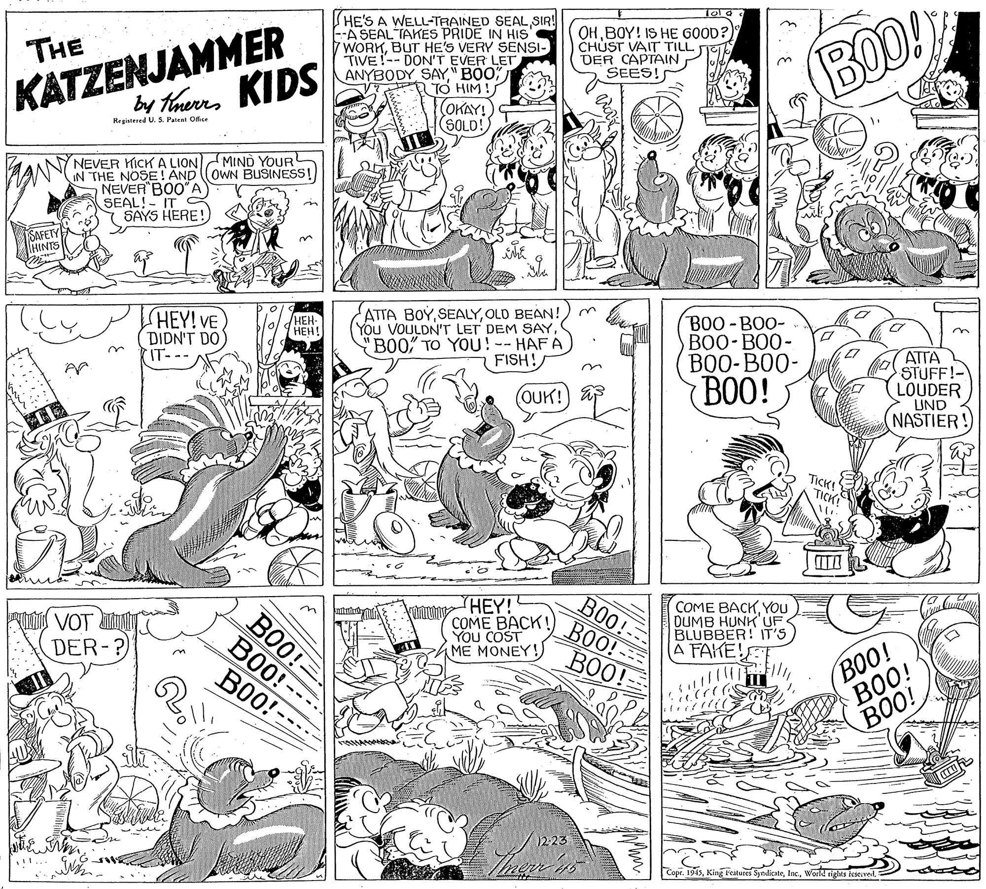 Parallel OCR: KATZENJAMMER by thaueres KIDS HE'S A WELL-TRAINED SEALSIR! --A SEAL TAKES PRIDE IN HIS' 7WORKBUT HE'S VERY SENSI- TIVE!-- DON'T EVER LET ANYBODY SAY" BOO" TO HIM! OHBOY! IS HE GOOD?) CHUST VAIT TILL DER CAPTAIN SEES! THE (BOD! OKAY! (SOLD! Registered U. S. Patent Ofice ? MIND YOUR NEVER KICK A LION IN THE NOSE! AND OWN BUSINESS! NEVER BOO"A SEAL!- IT SAYS HERE! SAFETY HINTS SHEY! VE DIDN'T DO IT--- ATTA BOYOLD BEAN!)m (You VOULDN'T LET DEM SAYB00" TO YOU! -- HAF A FISH! HEH- (???! BOO -BOO- B0O- BO0- B00-BO0- ATTA STUFF!- LOUDER UND NASTIER! OUK! a BOO! B0O!- BO0! B00! HEY! COME BACK! You COST ME MONEY! B00!-- BOO! BOO! COME BACKYOU DUMB HUNK UF BLUBBER! IT'S A FAKE! VOT DER-? BOO! BOO! BOO! ----- 12.23 Copr. 1945world tights fese.veL= KATZENJAMMER by thaueres KIDS HE'S A WELL-TRAINED SEALSIR! --A SEAL TAKES PRIDE IN HIS' 7WORKBUT HE'S VERY SENSI- TIVE!-- DON'T EVER LET ANYBODY SAY" BOO" TO HIM! OHBOY! IS HE GOOD?) CHUST VAIT TILL DER CAPTAIN SEES! THE (BOD! OKAY! (SOLD! Registered U. S. Patent Ofice ? MIND YOUR NEVER KICK A LION IN THE NOSE! AND OWN BUSINESS! NEVER BOO"A SEAL!- IT SAYS HERE! SAFETY HINTS SHEY! VE DIDN'T DO IT--- ATTA BOYOLD BEAN!)m (You VOULDN'T LET DEM SAYB00" TO YOU! -- HAF A FISH! HEH- (???! BOO -BOO- B0O- BO0- B00-BO0- ATTA STUFF!- LOUDER UND NASTIER! OUK! a BOO! B0O!- BO0! B00! HEY! COME BACK! You COST ME MONEY! B00!-- BOO! BOO! COME BACKYOU DUMB HUNK UF BLUBBER! IT'S A FAKE! VOT DER-? BOO! BOO! BOO! ----- 12.23 Copr. 1945King Features Syndicateworld tights fese.veL=