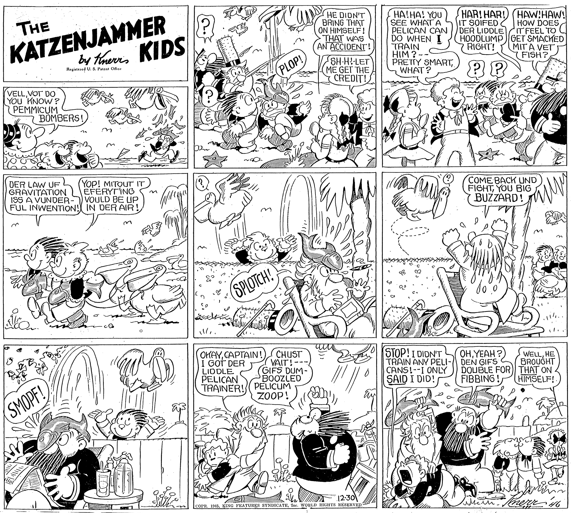 Art OCR: KATZENJAMMER by haurns KIDS HE DIDN'T BRING THAT ON HIMSELF! THAT WAS AN ACCIDENT! HA!HA! YOU SEE WHATA PELICAN CAN DER LIDDLE T FEEL TO DO WHEN I TRAIN HIM ? - PRETTY SMARTWHAT? THE HAR!HAR!) (HAW!HAW! IT SOIFED HOW DOES HOODLUMP GET SMACKED MIT A VET (FISH? RIGHT! SHH-HLET (ME GET THE CREDIT! Registesed U. S. Petent Ofice (PLOP! VELLVOT DO YOU KNOW ? PEMMICUM BOMBERS! (Yop! MITOUT IT DER LAW UF GRAVITATION LEFERYTING ISS A VUNDER- VOULD BE UP FUL INWENTIION! IN DER AIR COME BACK UND FIGHTYOU BIG BUZZARD! SPLOTCH! l.. OKAYCAPTAIN! CHUST VAIT!--- GIFS DUM- BOOZLED TRAINER! PELICUM ZOOP! STOP!I DIDN'T TRAIN ANY PELI- DEN GIFS CANS!--I ONLY SAID I DID! OHYEAH ? I GOT DER LIDDLE PELICAN WELLHE BROUÓHT DOUBLE FOR THAT ON HIMSELF! FIBBING! (SMOPF! 12-30 COPR. 1945Inc. WORLD RIGHTS RESERVED KATZENJAMMER by haurns KIDS HE DIDN'T BRING THAT ON HIMSELF! THAT WAS AN ACCIDENT! HA!HA! YOU SEE WHATA PELICAN CAN DER LIDDLE T FEEL TO DO WHEN I TRAIN HIM ? - PRETTY SMARTWHAT? THE HAR!HAR!) (HAW!HAW! IT SOIFED HOW DOES HOODLUMP GET SMACKED MIT A VET (FISH? RIGHT! SHH-HLET (ME GET THE CREDIT! Registesed U. S. Petent Ofice (PLOP! VELLVOT DO YOU KNOW ? PEMMICUM BOMBERS! (Yop! MITOUT IT DER LAW UF GRAVITATION LEFERYTING ISS A VUNDER- VOULD BE UP FUL INWENTIION! IN DER AIR COME BACK UND FIGHTYOU BIG BUZZARD! SPLOTCH! l.. OKAYCAPTAIN! CHUST VAIT!--- GIFS DUM- BOOZLED TRAINER! PELICUM ZOOP! STOP!I DIDN'T TRAIN ANY PELI- DEN GIFS CANS!--I ONLY SAID I DID! OHYEAH ? I GOT DER LIDDLE PELICAN WELLHE BROUÓHT DOUBLE FOR THAT ON HIMSELF! FIBBING! (SMOPF! 12-30 COPR. 1945KING PEATURES SYNDICATEInc. WORLD RIGHTS RESERVED