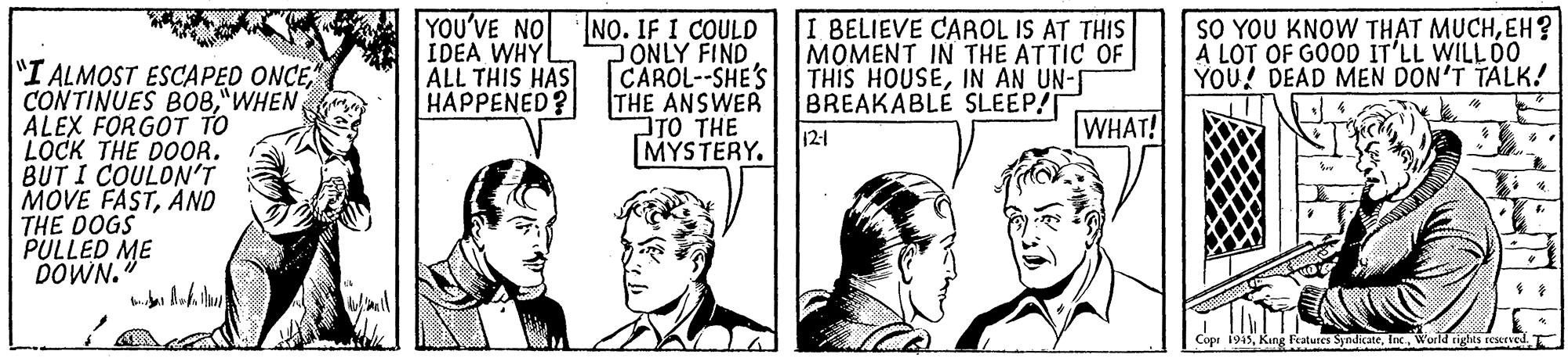 Parallel OCR: YOU'VE NO IDEA WHY ALL THIS HAS HAPPENED? NO. IF I COULD ONLY FIND CAROL--SHE'S THE ANSWER TO THE MYSTERY. I BELIEVE CAAOL IS AT THIS MOMENT IN THE ATTIC OF THIS HOUSEIN AN UN-I BREAKABLE SLEEP/ SO YOU KNOW THAT MUCHEH? A LOT OF GOOD IT'LL WILL 0O YOU! DEAD MEN DON'T TALK! "I ALMOST ESCAPED ONCEALEX FORGOT TO LOCK THE DOOR. BUT I COULON'T MOVE FASTAND THE DOGS PULLED ME DOWN12-1 WHAT! Copr 1945Inc. World rights reserved. YOU'VE NO IDEA WHY ALL THIS HAS HAPPENED? NO. IF I COULD ONLY FIND CAROL--SHE'S THE ANSWER TO THE MYSTERY. I BELIEVE CAAOL IS AT THIS MOMENT IN THE ATTIC OF THIS HOUSEIN AN UN-I BREAKABLE SLEEP/ SO YOU KNOW THAT MUCHEH? A LOT OF GOOD IT'LL WILL 0O YOU! DEAD MEN DON'T TALK! "I ALMOST ESCAPED ONCECONTINUES BO8ALEX FORGOT TO LOCK THE DOOR. BUT I COULON'T MOVE FASTAND THE DOGS PULLED ME DOWN12-1 WHAT! Copr 1945King Fratures SyndicateInc. World rights reserved.