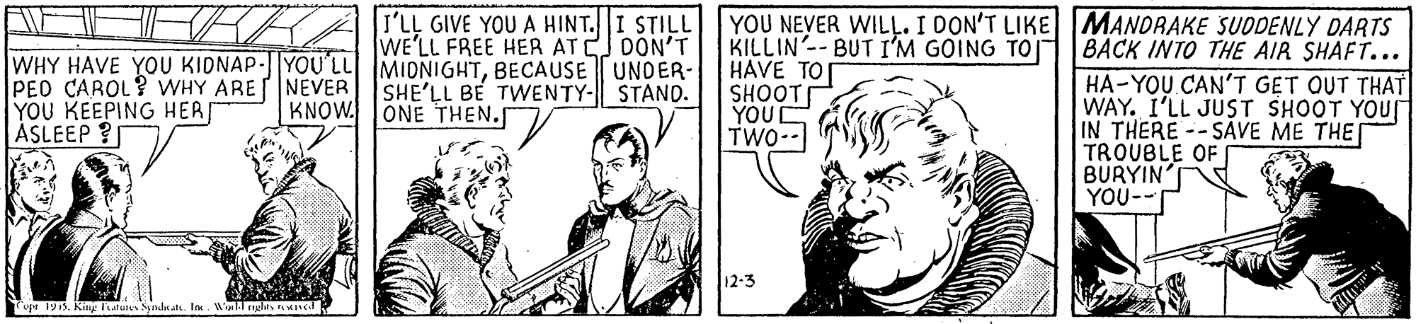 Interaction OCR: YOU NEVER WILL. I DON'T LIKE MANDRAKE SUDDENLY DARTS KILLIN'-- BUT I'M GOING TO| HAVE TO SHOOT YOUC TWO-- I'LL GIVE YOU A HINT.I STILL WE'LL FREE HER ATCJ DON'T BACK INTO THE AIR SHAFT... WHY HAVE YOU KIDNAP- YOU'LL MIONIGHTBECAUSE UNDER- PED CAROL? WHY ARENEVER YOU KEEPING HERI ASLEEP ? HA-YOU CAN'T GET QUT THAT WAY. I'LL JUST SHOOT YOur IN THERE--SAVE ME THE TROUBLE OF BURYIN YOU-- SHE'LL BE TWENTY- STAND. KNOW. ONE THEN.S 12-3 Copr 1915. Kiny latuten Sid a. Ine YOU NEVER WILL. I DON'T LIKE MANDRAKE SUDDENLY DARTS KILLIN'-- BUT I'M GOING TO| HAVE TO SHOOT YOUC TWO-- I'LL GIVE YOU A HINT.I STILL WE'LL FREE HER ATCJ DON'T BACK INTO THE AIR SHAFT... WHY HAVE YOU KIDNAP- YOU'LL MIONIGHTBECAUSE UNDER- PED CAROL? WHY ARENEVER YOU KEEPING HERI ASLEEP ? HA-YOU CAN'T GET QUT THAT WAY. I'LL JUST SHOOT YOur IN THERE--SAVE ME THE TROUBLE OF BURYIN YOU-- SHE'LL BE TWENTY- STAND. KNOW. ONE THEN.S 12-3 Copr 1915. Kiny latuten Sid a. Ine