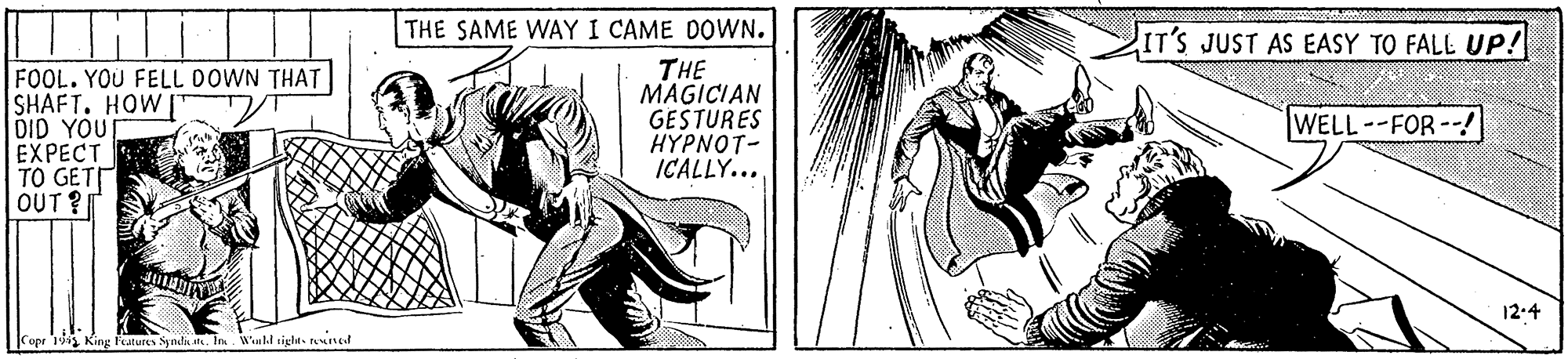 Drawing OCR: ITilil THE SAME WAY I CAME DOWN. IT'S JUST AS EASY TO FALL UP! FOOL. YOU FELL DOWN THAT SHAFT. HOW DID YOU EXPECT TO GETT OUT ? THE MAGICIAN GESTURES HYPNOT- ICALLY... WELL--FOR--! 12:4 opr 1s King Futures Synda tk. In. Wuld sight- teted ITilil THE SAME WAY I CAME DOWN. IT'S JUST AS EASY TO FALL UP! FOOL. YOU FELL DOWN THAT SHAFT. HOW DID YOU EXPECT TO GETT OUT ? THE MAGICIAN GESTURES HYPNOT- ICALLY... WELL--FOR--! 12:4 opr 1s King Futures Synda tk. In. Wuld sight- teted