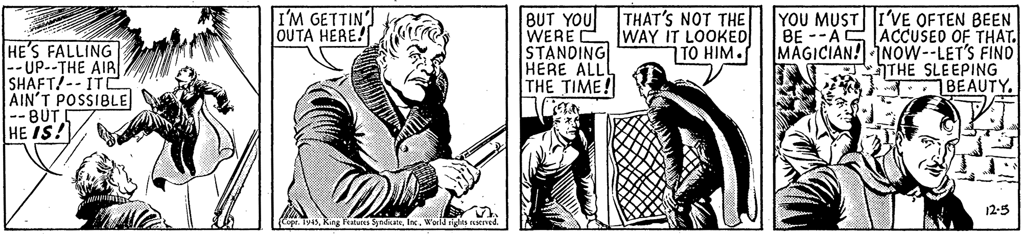Illustration OCR: I'M GETTIN OUTA HERE! HE'S FALLING --UP--THE AIR SHAFT!--ITC AIN'T POSSIBLE --BUT HE IS! BUT YOU WERE STANDING HERE ALLL THE TIME! THAT'S NOT THE WAY IT LOOKED TO HIM. YOU MUST I'VE OFTEN BEEN BE --ASACCUSED OF THAT. MAGICIAN! NOW--LET'S FIND THE SLEEPING 7BEAUTY. 12-5 (Copr. Ty45World rights reserved. I'M GETTIN OUTA HERE! HE'S FALLING --UP--THE AIR SHAFT!--ITC AIN'T POSSIBLE --BUT HE IS! BUT YOU WERE STANDING HERE ALLL THE TIME! THAT'S NOT THE WAY IT LOOKED TO HIM. YOU MUST I'VE OFTEN BEEN BE --ASACCUSED OF THAT. MAGICIAN! NOW--LET'S FIND THE SLEEPING 7BEAUTY. 12-5 (Copr. Ty45King Features SyndicateWorld rights reserved.