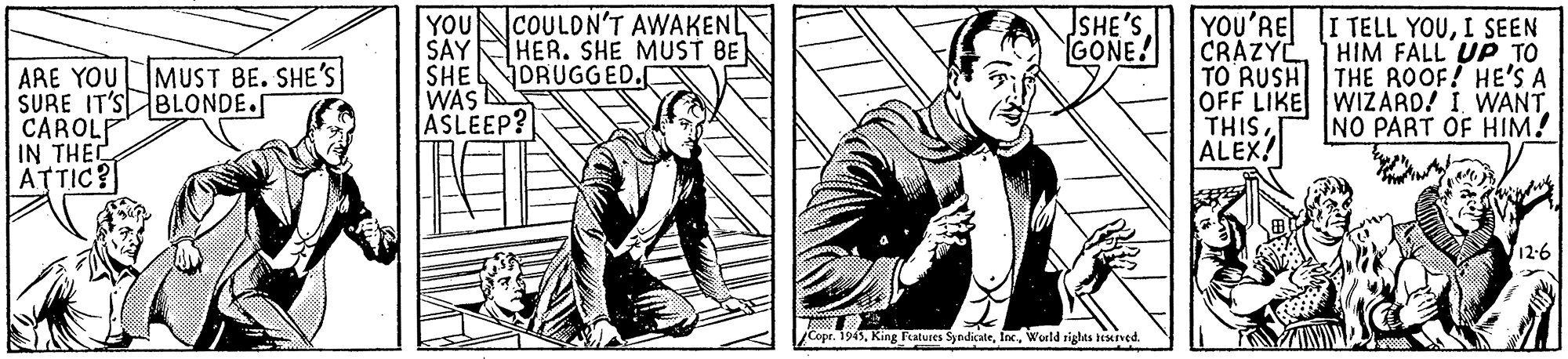 Illustration OCR: SHE'S GONE! YOU COULDN'T AWAKENL SAY HER. SHE MUST BE SHE WAS ASLEEP? YOU'RE I TELL YOUI SEEN CRAZYLHIM FALL UP TO TO RUSH THE ROOF! HE'S A OFF LIKE WIZARD! I WANT THIS ALEX! MUST BE. SHE'S JORUGGED. ARE YOU SURE IT'S BLONDE.S CAROLP IN THE ATTIC? NO PART OF HIM! 12-6 jCope. 1945World rights seserved. SHE'S GONE! YOU COULDN'T AWAKENL SAY HER. SHE MUST BE SHE WAS ASLEEP? YOU'RE I TELL YOUI SEEN CRAZYLHIM FALL UP TO TO RUSH THE ROOF! HE'S A OFF LIKE WIZARD! I WANT THIS ALEX! MUST BE. SHE'S JORUGGED. ARE YOU SURE IT'S BLONDE.S CAROLP IN THE ATTIC? NO PART OF HIM! 12-6 jCope. 1945King Features SyndicateWorld rights seserved.