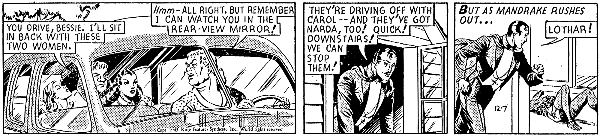 Art OCR: Hmm- ALL RIGHT. BUT REMEMBER I CAN WATCH YOU IN THE REAR-VIEW MIRROR! THEY'RE DRIVING OFF WITH CAROL -- AND THEY'VE GOT NARDATO0! QUICK! DOWNŠTAIRS! WE CAN STOP THEM. BUT AS MANDRAKE RUSHES OUT... YOU DRIVEBESSIE. I'LL SIT IN BACK WITH THESE TWO WOMEN. LOTHAR! 12-7 Cope 19145. King Features Syndicate Inx. World rights earved Hmm- ALL RIGHT. BUT REMEMBER I CAN WATCH YOU IN THE REAR-VIEW MIRROR! THEY'RE DRIVING OFF WITH CAROL -- AND THEY'VE GOT NARDATO0! QUICK! DOWNŠTAIRS! WE CAN STOP THEM. BUT AS MANDRAKE RUSHES OUT... YOU DRIVEBESSIE. I'LL SIT IN BACK WITH THESE TWO WOMEN. LOTHAR! 12-7 Cope 19145. King Features Syndicate Inx. World rights earved