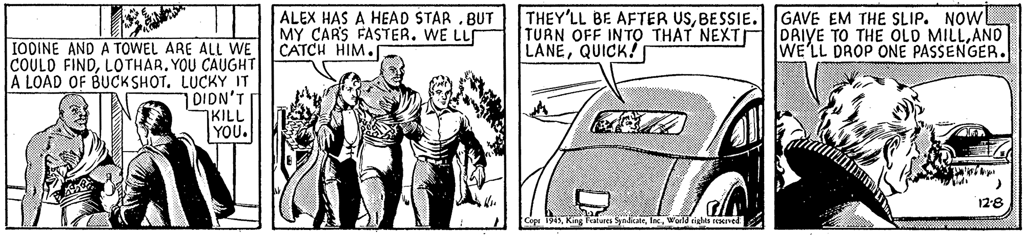 Font OCR: T || ALEX HAS A HEAD STAR .BUT MY CARS FASTER. WE LL CATCH HIM. THEY'LL BE AFTER USBESSIE.GAVE EM THE SLIP. NOW! TURN OFF INTO THAT NEXTI LANEQUICK! DAIYE TO THE OLD MILLAND WE'LL DROP ONE PASSENGER. IODINE AND A TOWEL ARE ALL WE COULD FINDLOTHAR. YOU CAUGHT A LOAD OF BUCK SHOT. LUCKY IT DIDN'T KILL YOU. 12-8 Features SyndikateWorld riglas reerved T || ALEX HAS A HEAD STAR .BUT MY CARS FASTER. WE LL CATCH HIM. THEY'LL BE AFTER USBESSIE.GAVE EM THE SLIP. NOW! TURN OFF INTO THAT NEXTI LANEQUICK! DAIYE TO THE OLD MILLAND WE'LL DROP ONE PASSENGER. IODINE AND A TOWEL ARE ALL WE COULD FINDLOTHAR. YOU CAUGHT A LOAD OF BUCK SHOT. LUCKY IT DIDN'T KILL YOU. 12-8 Features SyndikateWorld riglas reerved