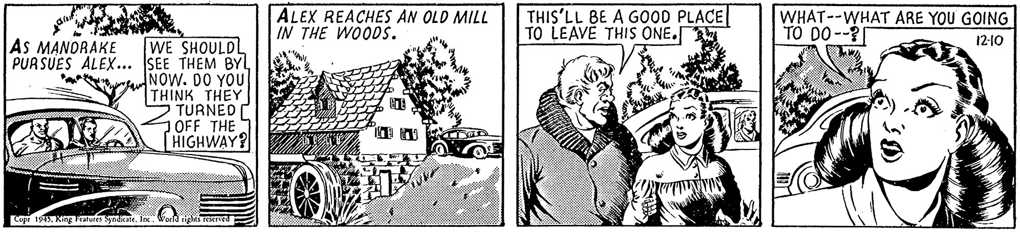 Line art OCR: ALEX REACHES AN OLD MILL IN THE WOODS. THIS'LL BE A GOOD PLACE TO LEAVE THIS ONE. WHAT--WHAT ARE YOU GOING TO DO--? 12-10 AS MANDRAKE WE SHOULDL PURSUES ALEX... SEE THEM BYL raNOW. DO YOU THINK THEY TURNED OFF THE HIGHWAY? Copr 1915Ine ALEX REACHES AN OLD MILL IN THE WOODS. THIS'LL BE A GOOD PLACE TO LEAVE THIS ONE. WHAT--WHAT ARE YOU GOING TO DO--? 12-10 AS MANDRAKE WE SHOULDL PURSUES ALEX... SEE THEM BYL raNOW. DO YOU THINK THEY TURNED OFF THE HIGHWAY? Copr 1915King Fealures Synditate