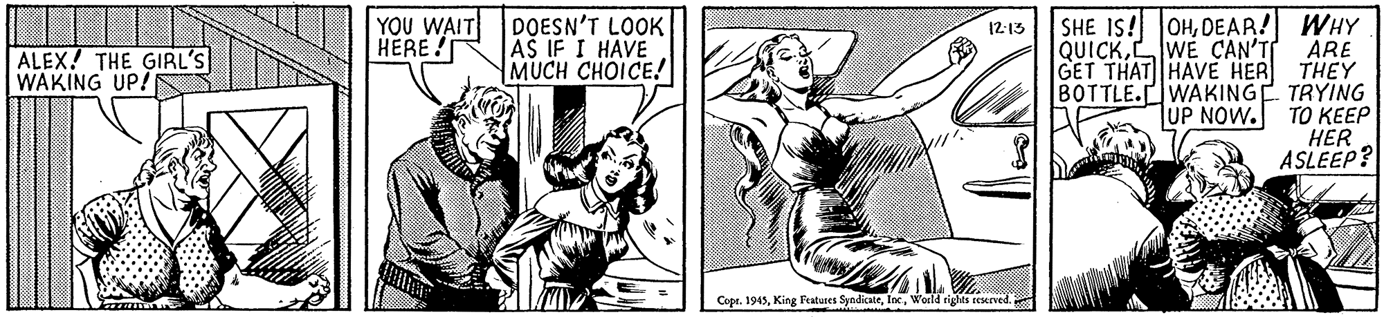 Comic book OCR: SHE IS! OHDEAR! WHY ARE GET THAT HAVE HER THEY BOTTLE.WAKINGE TRYING TUP NOW. TO KEEP HER ASLEEP? YOU WAIT HÉRE ! DOESN'T LOOK AS IF I HAVE MUCH CHOICE! 12:13 QUICKLWE CAN'T ALEX! THE GIRL'S WAKING UP! Copr. 1945World rights reserved SHE IS! OHDEAR! WHY ARE GET THAT HAVE HER THEY BOTTLE.WAKINGE TRYING TUP NOW. TO KEEP HER ASLEEP? YOU WAIT HÉRE ! DOESN'T LOOK AS IF I HAVE MUCH CHOICE! 12:13 QUICKLWE CAN'T ALEX! THE GIRL'S WAKING UP! Copr. 1945King Features SyndicateWorld rights reserved