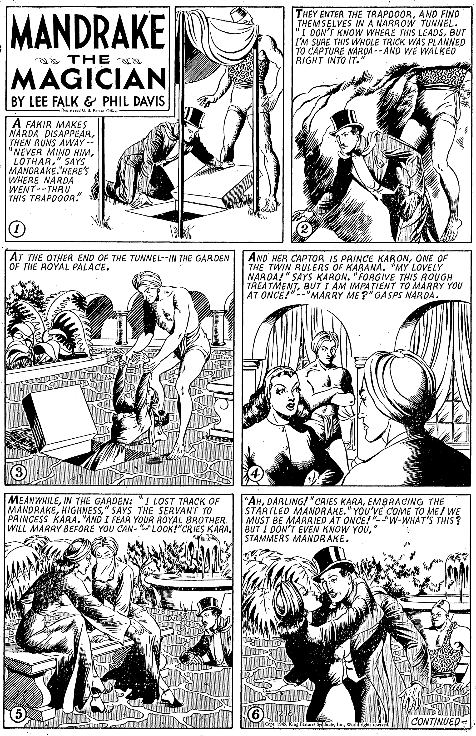 Organism OCR: MANDRAKE THEY ENTER THE TRAPDOORAND FIND THEMSELVES IN A NARROW TUNNEL. "I OON'T KNOW WHERE THIS LEADSBUT I'M SURE THIS WWHOLE TRICK WAS PLANNED TO CAPTURE NARDA --AND WE WALKED RIGHT INTO IT. aa THE MAGICIAN BY LEE FALK & PHIL DAVIS Rrgend U. Psa Oe A FAKIR MAKES NÁRDA DISAPPEARTHEN RUNS AWAY -- "NEVER MINO HIM" SAYS MANDRAKE."HERE'S WHERE NARDA WENT--THRU THIS TRAPDOOR." AT THE OTHER END OF THE TUNNEL--IN THE GARDEN OF THE ROYAL PALACE. AND HER CAPTOR IS PRINCE KARONONE OF THE TWIN RULERS OF KARANÄ. "MY LOVELY NAROA!" SAYS KARON. "FORGIVE THIS ROUGH TREATMENTBUT I AM IMPATIENT TO MARRY YOU AT ONCE!"--"MARRY ME?" GASPS NAROA. MEANWHILEIN THE GARDEN: "I LOST TAACK OF MANDRAKE" SAYS THE SERVANT TO PRINCESS KARA. "AND I FEAR YOUR ROYAL BROTHER. WILL MARRY BEFORE YOU CAN- "LOOK!"CRIES KARA. "AHEMBRACING THE STARTLED MANDRAKE."YOU'VE COME TO ME! WE MUST BE MARRIED AT ONCE!"-W-WHAT'S THIS ? BUT I DON'T EVEN KNOW YOÚ" STAMMERS MANDRAKE. 6). 12:16 CONTINUED- 4Worldghes MANDRAKE THEY ENTER THE TRAPDOORAND FIND THEMSELVES IN A NARROW TUNNEL. "I OON'T KNOW WHERE THIS LEADSBUT I'M SURE THIS WWHOLE TRICK WAS PLANNED TO CAPTURE NARDA --AND WE WALKED RIGHT INTO IT. aa THE MAGICIAN BY LEE FALK & PHIL DAVIS Rrgend U. Psa Oe A FAKIR MAKES NÁRDA DISAPPEARTHEN RUNS AWAY -- "NEVER MINO HIM" SAYS MANDRAKE."HERE'S WHERE NARDA WENT--THRU THIS TRAPDOOR." AT THE OTHER END OF THE TUNNEL--IN THE GARDEN OF THE ROYAL PALACE. AND HER CAPTOR IS PRINCE KARONONE OF THE TWIN RULERS OF KARANÄ. "MY LOVELY NAROA!" SAYS KARON. "FORGIVE THIS ROUGH TREATMENTBUT I AM IMPATIENT TO MARRY YOU AT ONCE!"--"MARRY ME?" GASPS NAROA. MEANWHILEIN THE GARDEN: "I LOST TAACK OF MANDRAKE" SAYS THE SERVANT TO PRINCESS KARA. "AND I FEAR YOUR ROYAL BROTHER. WILL MARRY BEFORE YOU CAN- "LOOK!"CRIES KARA. "AHDARLING! "CRIES KARAEMBRACING THE STARTLED MANDRAKE."YOU'VE COME TO ME! WE MUST BE MARRIED AT ONCE!"-W-WHAT'S THIS ? BUT I DON'T EVEN KNOW YOÚ" STAMMERS MANDRAKE. 6). 12:16 CONTINUED- 4King Features Syiair