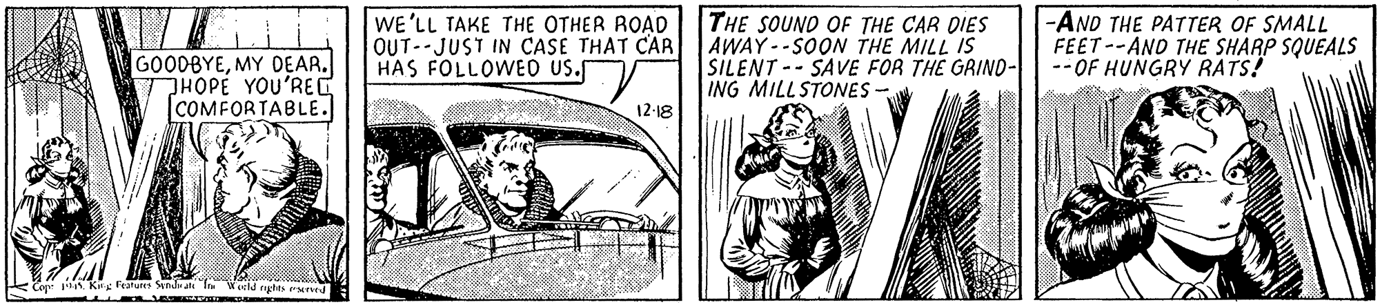 Illustration OCR: GOODBYEMY DEAR. THOPE YOU'REC |COMFORTABLE. WE'LL TAKE THE OTHER ROAD OUT-JUST IN CASE THAT CAR HAS FOLLOWED US. THE SOUND OF THE CAR DIES AWAY--SOON THE MILL IS SILENT -- SAVE FOR THE GRIND- ING MILLSTONES - -AND THE PATTER OF SMALL FEET--AND THE SHARP SQUEALS --OF HUNGRY RATS! 12-18 k Cop: Ki leatuns Stndn Ie Wocld gshts eannd GOODBYEMY DEAR. THOPE YOU'REC |COMFORTABLE. WE'LL TAKE THE OTHER ROAD OUT-JUST IN CASE THAT CAR HAS FOLLOWED US. THE SOUND OF THE CAR DIES AWAY--SOON THE MILL IS SILENT -- SAVE FOR THE GRIND- ING MILLSTONES - -AND THE PATTER OF SMALL FEET--AND THE SHARP SQUEALS --OF HUNGRY RATS! 12-18 k Cop: Ki leatuns Stndn Ie Wocld gshts eannd
