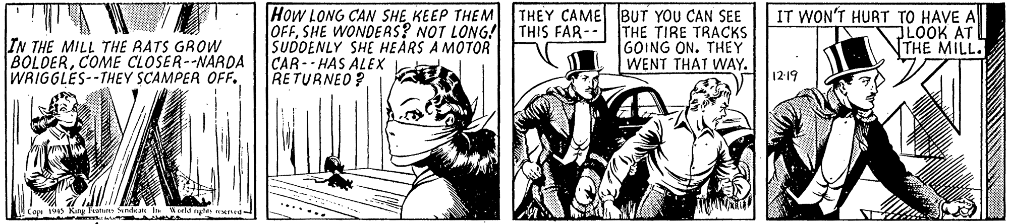 Illustration OCR: How LONG CAN SHE KEEP THEM OFFSHE WONDERS? NOT LONG! SUDDENLY SHE HEARS A MOTOR CAR- HAS ALEX RETURNED? THEY CAME BUT YOU CAN SEE THE TIRE TRACKS GOING ON. THEY WENT THAT WAY. IT WON'T HURT TO HAVE A JLOOK AT THE MILL. THIS FAR-- IN THE MILL THE RATS GROW BOLDERCOME CLOSER--NARDA WRIGGLES--THEY SCAMPER OFF. 12-19 2 orld nates M dL How LONG CAN SHE KEEP THEM OFFSHE WONDERS? NOT LONG! SUDDENLY SHE HEARS A MOTOR CAR- HAS ALEX RETURNED? THEY CAME BUT YOU CAN SEE THE TIRE TRACKS GOING ON. THEY WENT THAT WAY. IT WON'T HURT TO HAVE A JLOOK AT THE MILL. THIS FAR-- IN THE MILL THE RATS GROW BOLDERCOME CLOSER--NARDA WRIGGLES--THEY SCAMPER OFF. 12-19 2 orld nates M dL