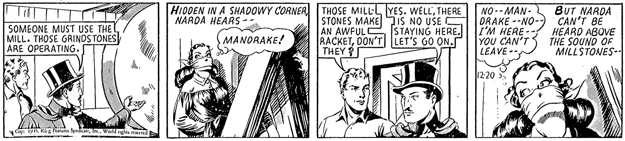 Hat OCR: HIDDEN IN A SHADOWY CORNER NARDA HEARS THOSE MILLL YES. WELLTHERE STONES MAKE7IS NO USE C AN AWFULE STAYING HERE. RACKETDON'T LET'S GO ON.r THEY ? NO-- MAN- ORAKE --NO-) I'M HERE -- YOU CAN'T LEAVE- BUT NARDA CAN'T BE HEARD ABOVE THE SOUND OF MILLSTONES- Till SOMEONE MUST USE THE MILL. THOSE GRINDSTONES ARE OPERATING. MANORAKE! 12:20World rghta rerved. HIDDEN IN A SHADOWY CORNER NARDA HEARS THOSE MILLL YES. WELLTHERE STONES MAKE7IS NO USE C AN AWFULE STAYING HERE. RACKETDON'T LET'S GO ON.r THEY ? NO-- MAN- ORAKE --NO-) I'M HERE -- YOU CAN'T LEAVE- BUT NARDA CAN'T BE HEARD ABOVE THE SOUND OF MILLSTONES- Till SOMEONE MUST USE THE MILL. THOSE GRINDSTONES ARE OPERATING. MANORAKE! 12:20Cop 1915Ki g Features SyndicateWorld rghta rerved.