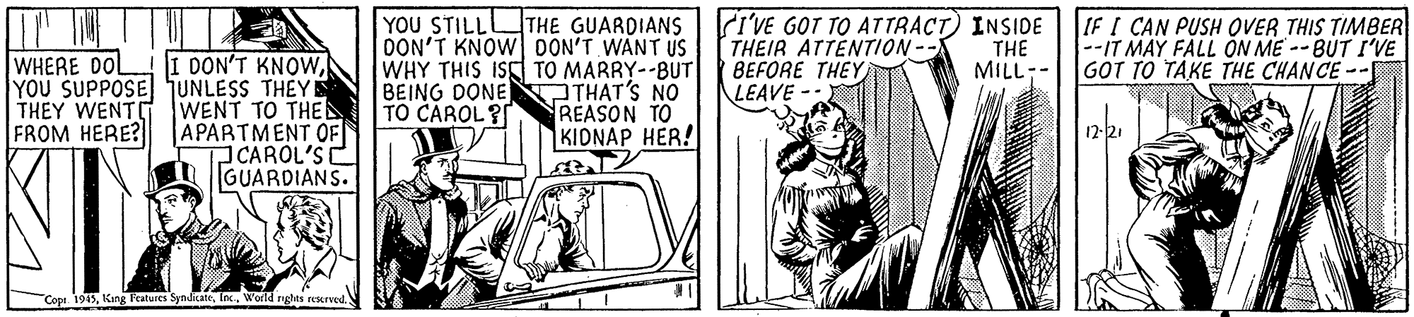 Art OCR: | OU STILL? THE GUARDIANS DON'T KNOW DON'T WANT US WHY THIS ISS TO MARRY--BUT BEING DONE THAT'S NO REASON TO KIONAP HER! i'VE GOT TO ATTRACT INSIDE THEIR ATTENTION -- BEFORE THEY LEAVE -- THE MILL-- IF I CAN PUSH OVER THIS TIMBER --IT MAY FALL ÖN ME --BUT I'VE GOT TO TAKE THE CHANCE -- I DON'T KNOWYOU SUPPOSE SUNLESS THEYE WENT TO THE APARTMENT OF CAROL'S GUARDIANS. WHERE DOL THEY WENTD FROM HERE? TO CÁROL? 12-21 Cope. 1945World nghts eserved. | OU STILL? THE GUARDIANS DON'T KNOW DON'T WANT US WHY THIS ISS TO MARRY--BUT BEING DONE THAT'S NO REASON TO KIONAP HER! i'VE GOT TO ATTRACT INSIDE THEIR ATTENTION -- BEFORE THEY LEAVE -- THE MILL-- IF I CAN PUSH OVER THIS TIMBER --IT MAY FALL ÖN ME --BUT I'VE GOT TO TAKE THE CHANCE -- I DON'T KNOWYOU SUPPOSE SUNLESS THEYE WENT TO THE APARTMENT OF CAROL'S GUARDIANS. WHERE DOL THEY WENTD FROM HERE? TO CÁROL? 12-21 Cope. 1945King Features SyndicateWorld nghts eserved.