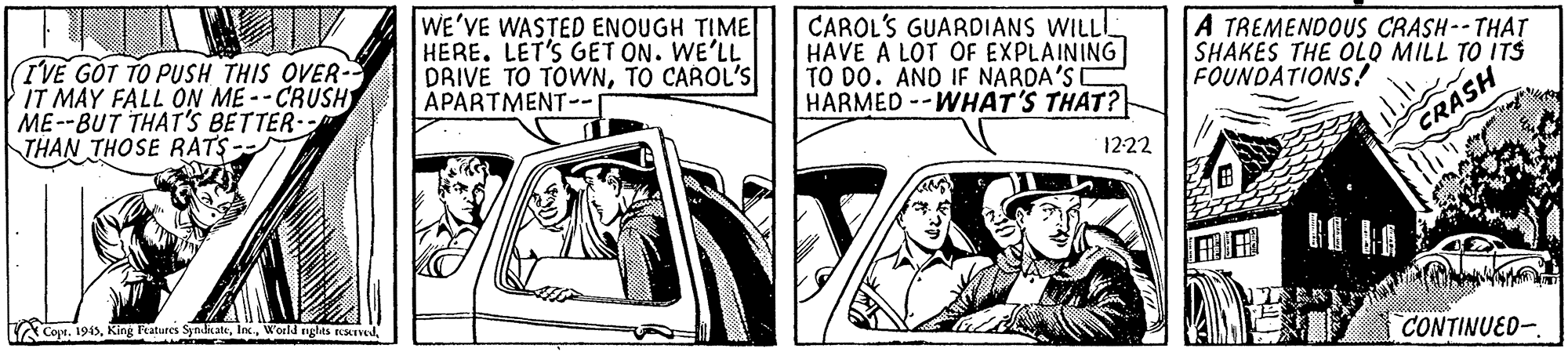 Vehicle door OCR: TVE GOT TO PUSH THIS OVER- IT MAY FALL ON ME --CRUSH ME--BUT THAT'S BETTER- THAN THOSE RATS- WE'VE WASTED ENOUGH TIME HERE. LET'S GET ON. WE'LL DRIVE TO TOWNTO CAROL'S APARTMENT-- CAROL'S GUARDIANS WILL! HAVE A LOT OF EXPLAINING TO DO. AND IF NARDA'SI HARMED--WHAT'S THAT? A TREMENDOUS CRASH--THAT SHAKES THE OLO MILL TO ITS FOUNDATIONS! 1222 CRASH CoprWorld nglas reavod CONTINUED-TVE GOT TO PUSH THIS OVER- IT MAY FALL ON ME --CRUSH ME--BUT THAT'S BETTER- THAN THOSE RATS- WE'VE WASTED ENOUGH TIME HERE. LET'S GET ON. WE'LL DRIVE TO TOWNTO CAROL'S APARTMENT-- CAROL'S GUARDIANS WILL! HAVE A LOT OF EXPLAINING TO DO. AND IF NARDA'SI HARMED--WHAT'S THAT? A TREMENDOUS CRASH--THAT SHAKES THE OLO MILL TO ITS FOUNDATIONS! 1222 CRASH CoprKing katures SyrlicateWorld nglas reavod CONTINUED-