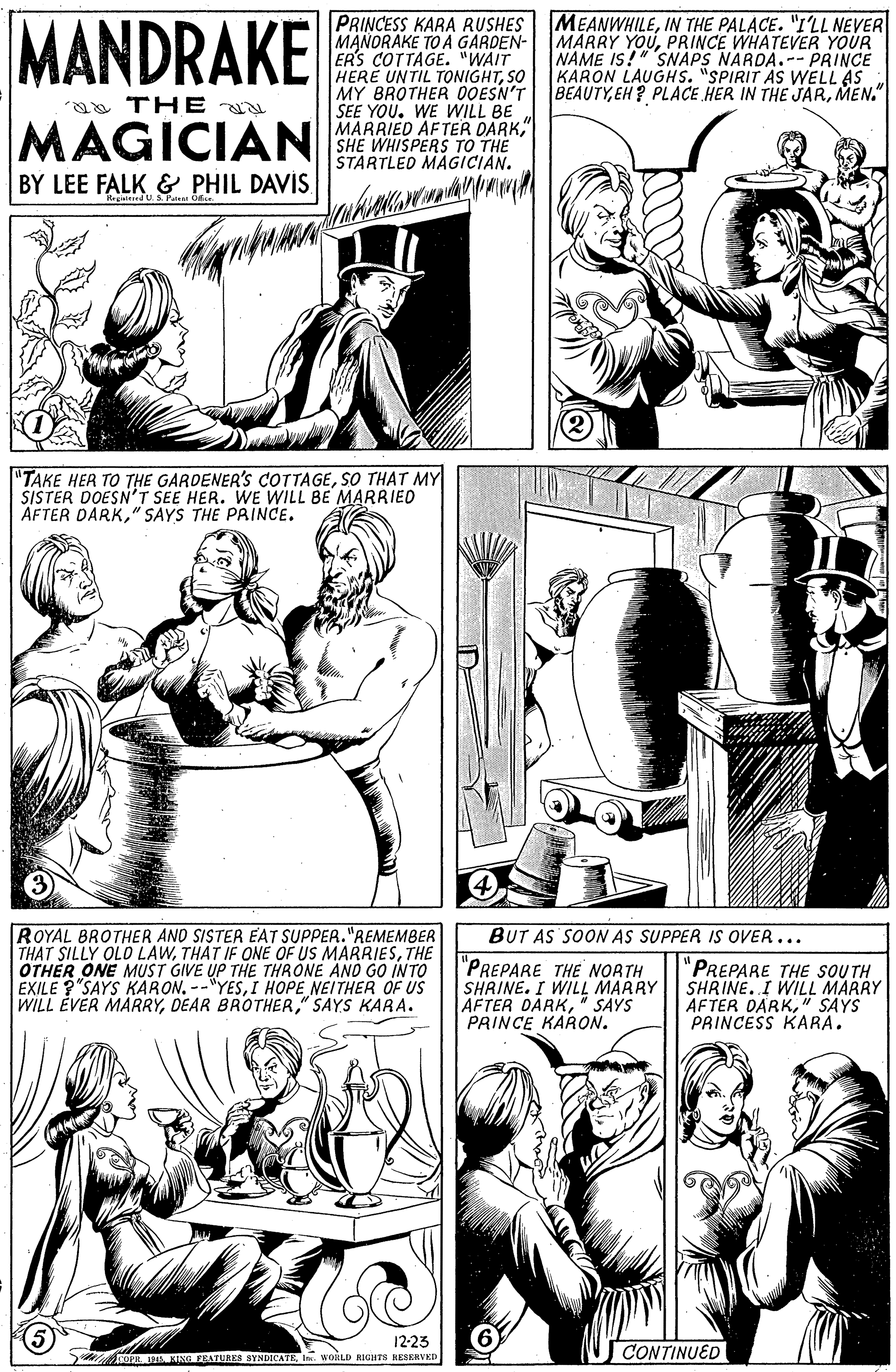 Gesture OCR: MANDRAKE PRINCESS KARA RUSHES MANORAKE TO A GARDEN- ERS COTTAGE. "WAIT HERE UNTIL TONIGHTSO MY BROTHER OOESN'T SEE YOU. WE WILL BE MARRIED AFTER DARK" SHE WHISPERS TO THE STARTLED MAGICIAN. MEANWHILEIN THE PALACE. "I'LL NEVER MARRY YOUPRINCE WHATEVER YOUR NAME IS!" SNÁPS NARDA.-- PRINCE KARON LAUGHS. "SPIRIT As WELL AS BEAUTYMEN." a TH E N MAGICIAN BY LEE FALK & PHIL DAVIS "TAKE HER TO THE GARDENER'S COTTAGESO THAT MY SISTER DOESN'T SEE HER. WE WILL BE MARRIED AFTER DARK" SAYS THE PRINCE. ROYAL BROTHER AND SISTER EAT SUPPER."REMEMBER THAT SILLY OLD LAWTHE OTHER ONE MUST GIVE UP THE THRONE AND GO INTO EXILE ? SAYS KARON. --"YESI HOPE NEITHER OF US WILL ÉVER MARRY" SAYS KARA. BUT AS SOON AS SUPPER IS OVER... "PREPARE THE NORTH SHRINE. I WILL MARRY AFTER DARK" SAYS PRINCE KARON. "PREPARE THE SOUTH SHRINE. I WILL MARRY AFTER DARK" SAYS PRINCESS KARA. 12-23 U RIA KING EATURES SYNDICATEwoiLD RIGHTS RESERVKD CONTINUED MANDRAKE PRINCESS KARA RUSHES MANORAKE TO A GARDEN- ERS COTTAGE. "WAIT HERE UNTIL TONIGHTSO MY BROTHER OOESN'T SEE YOU. WE WILL BE MARRIED AFTER DARK" SHE WHISPERS TO THE STARTLED MAGICIAN. MEANWHILEIN THE PALACE. "I'LL NEVER MARRY YOUPRINCE WHATEVER YOUR NAME IS!" SNÁPS NARDA.-- PRINCE KARON LAUGHS. "SPIRIT As WELL AS BEAUTYEH? PLACE HER IN THE JARMEN." a TH E N MAGICIAN BY LEE FALK & PHIL DAVIS "TAKE HER TO THE GARDENER'S COTTAGESO THAT MY SISTER DOESN'T SEE HER. WE WILL BE MARRIED AFTER DARK" SAYS THE PRINCE. ROYAL BROTHER AND SISTER EAT SUPPER."REMEMBER THAT SILLY OLD LAWTHAT IF ONE OF US MARRIESTHE OTHER ONE MUST GIVE UP THE THRONE AND GO INTO EXILE ? SAYS KARON. --"YESI HOPE NEITHER OF US WILL ÉVER MARRYDEAR BROTHER" SAYS KARA. BUT AS SOON AS SUPPER IS OVER... "PREPARE THE NORTH SHRINE. I WILL MARRY AFTER DARK" SAYS PRINCE KARON. "PREPARE THE SOUTH SHRINE. I WILL MARRY AFTER DARK" SAYS PRINCESS KARA. 12-23 U RIA KING EATURES SYNDICATEwoiLD RIGHTS RESERVKD CONTINUED