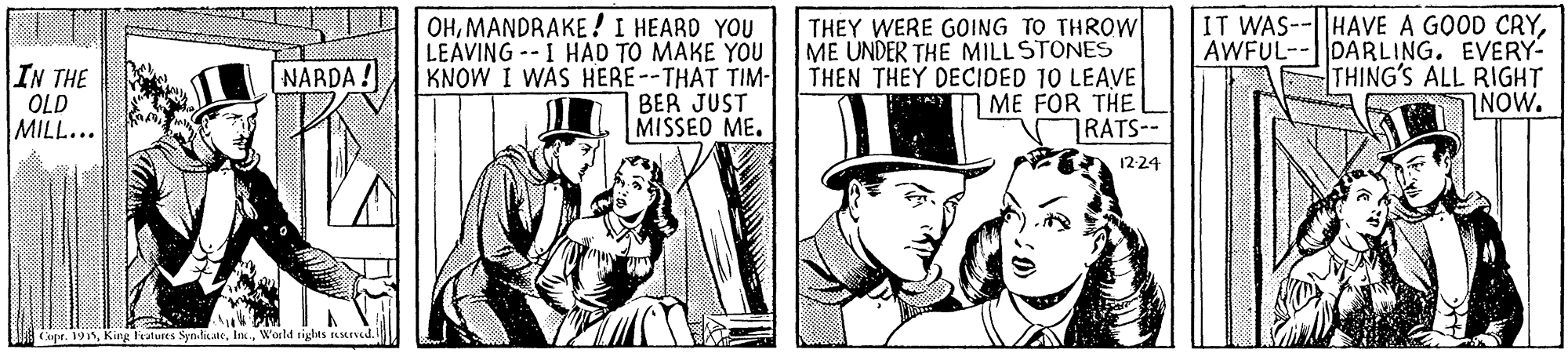 Conversation OCR: OHMANDRAKE ! I HEARD YOU LEAVING -- I HAD TO MAKE YOU KNOW I WAS HERE--THAT TIM- BER JUST MISSED ME. THEY WERE GOING TO THROWl ME UNDER THE MILLSTONES THEN THEY DECIDED 10 LEAVE ME FOR THE RATS-- IT WAS- AWFUL- IN THE OLD MILL... HAVE A GOOD CRYDARLING. EVERY- THING'S ALL RIGHT NOW. NARDA! 12-24 Copr. 195Wosld rights ssened. OHMANDRAKE ! I HEARD YOU LEAVING -- I HAD TO MAKE YOU KNOW I WAS HERE--THAT TIM- BER JUST MISSED ME. THEY WERE GOING TO THROWl ME UNDER THE MILLSTONES THEN THEY DECIDED 10 LEAVE ME FOR THE RATS-- IT WAS- AWFUL- IN THE OLD MILL... HAVE A GOOD CRYDARLING. EVERY- THING'S ALL RIGHT NOW. NARDA! 12-24 Copr. 195King Features SynlicateWosld rights ssened.