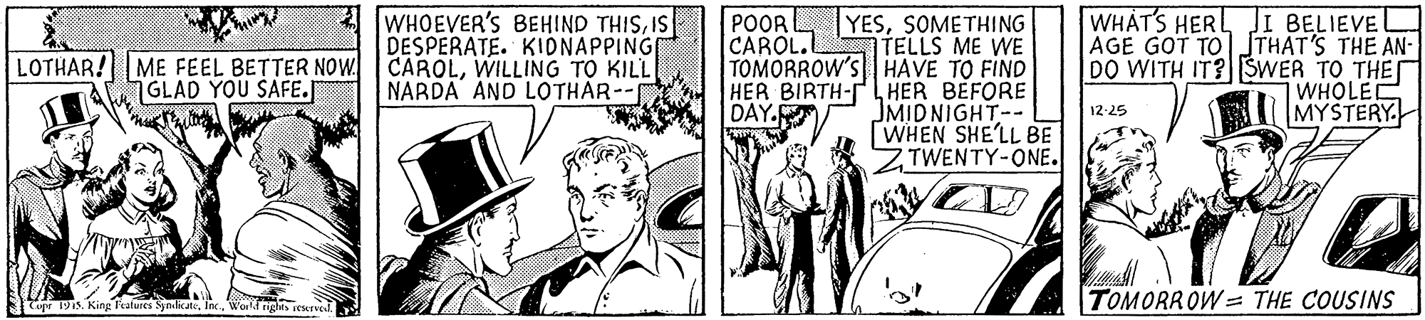 Parallel OCR: 4 WHOEVER'Ss BEHIND THISIS DESPERATE. KIONAPPINGE LOTHAR! ME FEEL BETTER NOW CAROLWILLING TO KILL NARDA AND LOTHAR-- YESSOMETHING TELLS ME WE TOMORROW'S HAVE TO FIND HER BIRTH-L HER BEFORE JMIDNIGHT-- WHEN SHE'LL BE ZTWENTY-ONE. WHATS HERL JI BELIEVEL AGE GOT TOSTHAT'S THE AN- DO WITH IT?SWER TO THE n WHOLEC MYSTERY. POOR CAROL.L GLAD YOU SAFE. DAY- 12:25 TOMORROW = THE COUSINS upr 1915. King Features SyndicateWorldrights csurve 4 WHOEVER'Ss BEHIND THISIS DESPERATE. KIONAPPINGE LOTHAR! ME FEEL BETTER NOW CAROLWILLING TO KILL NARDA AND LOTHAR-- YESSOMETHING TELLS ME WE TOMORROW'S HAVE TO FIND HER BIRTH-L HER BEFORE JMIDNIGHT-- WHEN SHE'LL BE ZTWENTY-ONE. WHATS HERL JI BELIEVEL AGE GOT TOSTHAT'S THE AN- DO WITH IT?SWER TO THE n WHOLEC MYSTERY. POOR CAROL.L GLAD YOU SAFE. DAY- 12:25 TOMORROW = THE COUSINS upr 1915. King Features SyndicateWorldrights csurve
