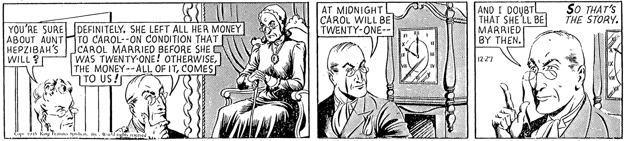 Parallel OCR: AND I DOUBTL THAT SHE'LL BE MARRIEDI BY THEN. AT MIDNIGHT L CAROL WILL BE TWENTY-ONE-- SO THAT'S THE STORY. YOU'RE SURE DEFINITELY. SHE LEFT ALL HER MONEY ABOUT AUNT HEPZIBAH'S WILL ? TO CAROL--ON CONDITION THAT JCAROL MARRIED BEFORE SHEC WAS TWENTY-ONE! OTHERWISECOMES TO US! 12-27 Gip 1s King AND I DOUBTL THAT SHE'LL BE MARRIEDI BY THEN. AT MIDNIGHT L CAROL WILL BE TWENTY-ONE-- SO THAT'S THE STORY. YOU'RE SURE DEFINITELY. SHE LEFT ALL HER MONEY ABOUT AUNT HEPZIBAH'S WILL ? TO CAROL--ON CONDITION THAT JCAROL MARRIED BEFORE SHEC WAS TWENTY-ONE! OTHERWISETHE MONEY--ALL OF ITCOMES TO US! 12-27 Gip 1s King