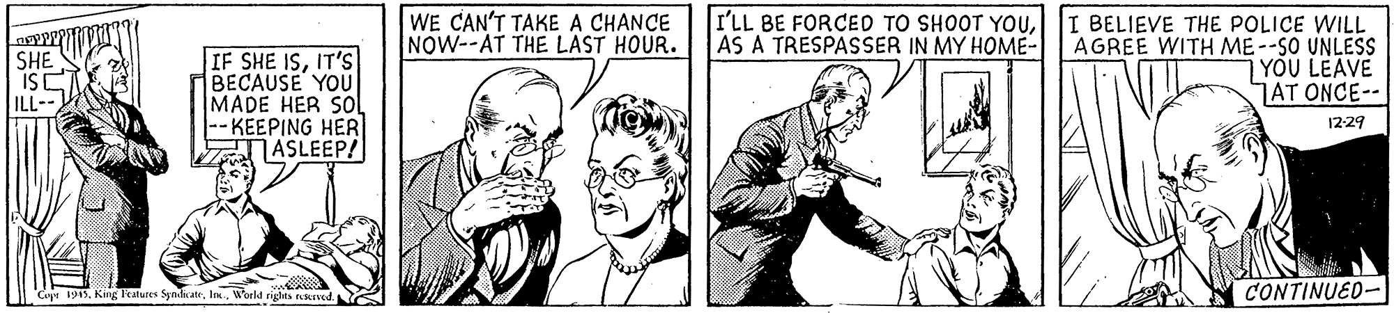 Line OCR: WE CAN'T TAKE A CHANCE NOW--AT THE LAST HOUR. I'LL BE FORCED TO SHOOT YOUAS A TRESPASSER IN MY HOME- SHE ISC ILL-- IF SHE ISIT'S BECAUSE YOU MADE HER SOl -- KEEPING HER ASLEEP! I BELIEVE THE POLICE WILL AGREE WITH ME--SO UNLESS YOU LEAVE AT ONCE-- 12-29 |Caya 1915. King Features SyndicateIn. World rights ekIved. CONTINUED- WE CAN'T TAKE A CHANCE NOW--AT THE LAST HOUR. I'LL BE FORCED TO SHOOT YOUAS A TRESPASSER IN MY HOME- SHE ISC ILL-- IF SHE ISIT'S BECAUSE YOU MADE HER SOl -- KEEPING HER ASLEEP! I BELIEVE THE POLICE WILL AGREE WITH ME--SO UNLESS YOU LEAVE AT ONCE-- 12-29 |Caya 1915. King Features SyndicateIn. World rights ekIved. CONTINUED-