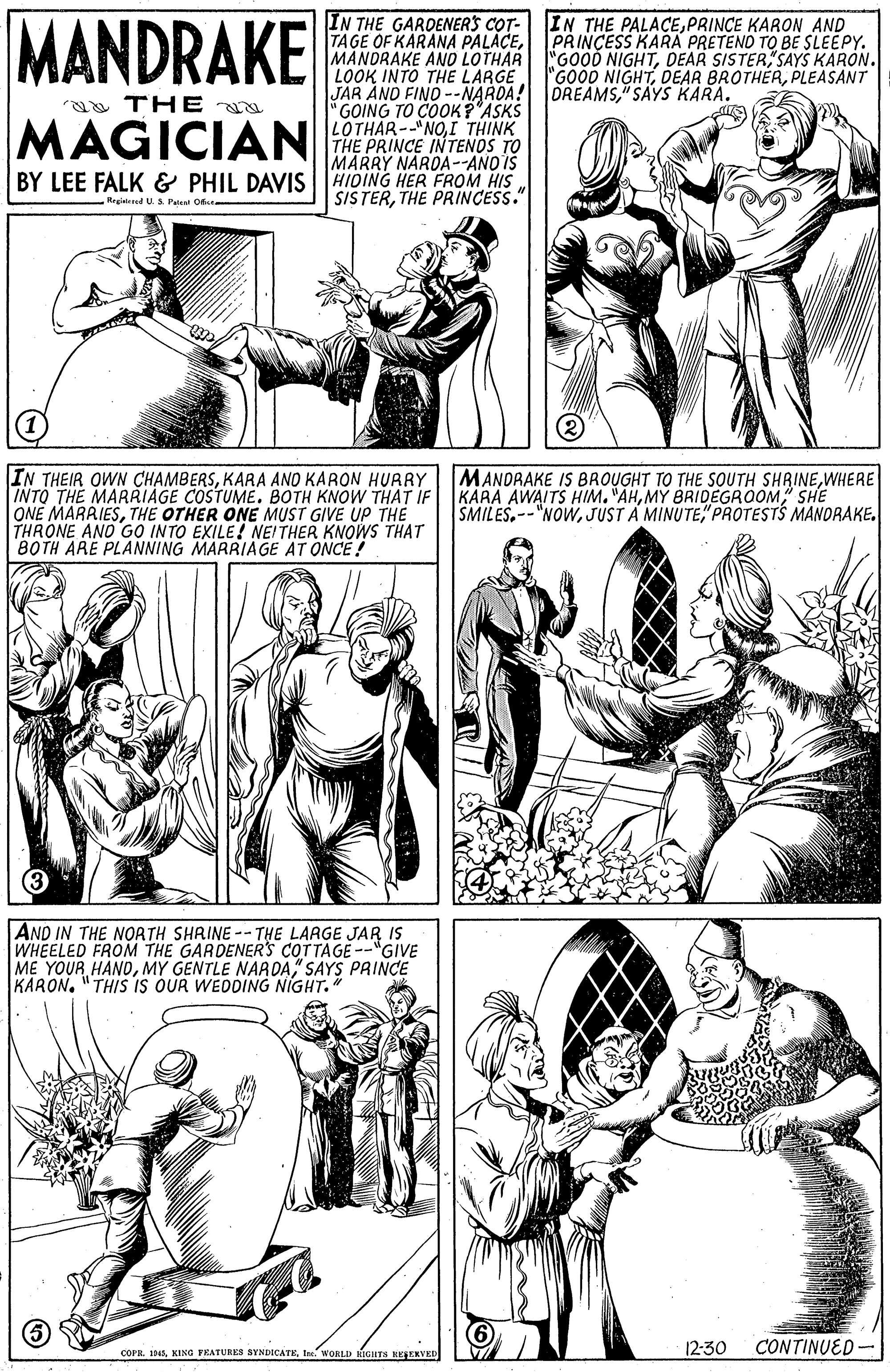 Human OCR: MANDRAKE IN THE GARDENERS COT- TAGE OF KARANA PALÁCEDEAR SISTER SAYS KARON. LOOK INTO THE LARGE JAR AND FIND --NARDA! OREAMS" SAYS KARA. GOING TO COOKP'ASKS LOTHAR--NOI THINK THE PRINCE INTENOS TO MARRY NARDA--ANO IS IN THE PALACEPRINCE KARON AND PRINÇESS KARA PRETENO TO BE SLEEPY. "GOOD NIGHTPLEASANT aa THE MAGICIAN BY LEE FALK & PHIL DAVIS HIDING HER FROM HIS SISTERTHE PRINCESS." Regiteed U. S Patsnt Obu IN THEIR OWN CHAMBERSKARA ANO KARON HURRY INTO THE MARRIAGE COSTUME. BOTH KNOW THAT IF ONE MARAIESTHE OTHER ONE MUST GIVE UP THE THRONE ANO GO INTO EXILE! NEITHER KNOWS THAT BOTH ARE PLANNING MARRIAGE AT ONCE ! MANDRAKE IS BROUGHT TO THE SOUTH SHRINEWHERE KARA AWAITS HIM. "AHMY BRIDEGROOM SHE SMILES"PROTESTS MANDRAKE. AND IN THE NOATH SHRINE -- THE LARGE JAR IS WHEELED FROM THE GARDENERS COTTAGE --"GIVE ME YOUR HAND" SAYS PAINCE KARON"THIS IS OUR WEDDING NIGHT." COPIIIe WORLD KIGHTS REERVED 12:30 CONTINUED- MANDRAKE IN THE GARDENERS COT- TAGE OF KARANA PALÁCEMANDRAKE ANO LOTHAR GOOD NIGHTDEAR SISTER SAYS KARON. LOOK INTO THE LARGE JAR AND FIND --NARDA! OREAMS" SAYS KARA. GOING TO COOKP'ASKS LOTHAR--NOI THINK THE PRINCE INTENOS TO MARRY NARDA--ANO IS IN THE PALACEPRINCE KARON AND PRINÇESS KARA PRETENO TO BE SLEEPY. "GOOD NIGHTDEAR BROTHÉRPLEASANT aa THE MAGICIAN BY LEE FALK & PHIL DAVIS HIDING HER FROM HIS SISTERTHE PRINCESS." Regiteed U. S Patsnt Obu IN THEIR OWN CHAMBERSKARA ANO KARON HURRY INTO THE MARRIAGE COSTUME. BOTH KNOW THAT IF ONE MARAIESTHE OTHER ONE MUST GIVE UP THE THRONE ANO GO INTO EXILE! NEITHER KNOWS THAT BOTH ARE PLANNING MARRIAGE AT ONCE ! MANDRAKE IS BROUGHT TO THE SOUTH SHRINEWHERE KARA AWAITS HIM. "AHMY BRIDEGROOM SHE SMILESJUST A MINUTE"PROTESTS MANDRAKE. AND IN THE NOATH SHRINE -- THE LARGE JAR IS WHEELED FROM THE GARDENERS COTTAGE --"GIVE ME YOUR HANDMY GENTLE NARDA" SAYS PAINCE KARON"THIS IS OUR WEDDING NIGHT." COPIIKING FRATURES SYNDICATEIe WORLD KIGHTS REERVED 12:30 CONTINUED-