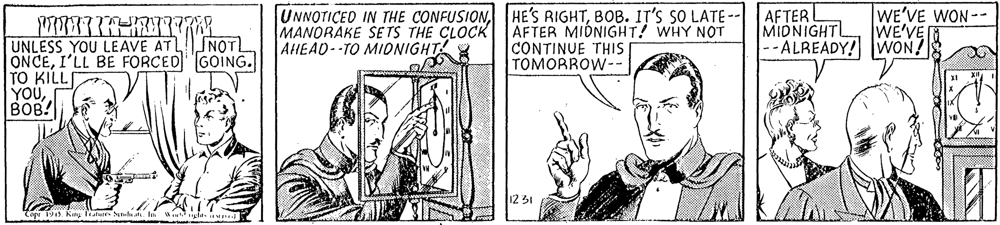 Line art OCR: UNNOTICED IN THE CONFUSIONBOB. IT'S SO LATE- MANORAKE SE TS THE CLOCK AHEAD--TO MIONIGHT AFTER MIDNIGHT! WHY NOT CONTINUE THIS TOMORROW-- AFTER MIDNIGHTL --ALREADY! WON! WE'VE WON-- WE'VEN UNLESS YOU LEAVE ATLSNOT ONCEI'LL BE FORCED GOING. TO KILLI YOUBOB! 12 31 Copu 1915. King lature S UNNOTICED IN THE CONFUSIONHE'S RIGHTBOB. IT'S SO LATE- MANORAKE SE TS THE CLOCK AHEAD--TO MIONIGHT AFTER MIDNIGHT! WHY NOT CONTINUE THIS TOMORROW-- AFTER MIDNIGHTL --ALREADY! WON! WE'VE WON-- WE'VEN UNLESS YOU LEAVE ATLSNOT ONCEI'LL BE FORCED GOING. TO KILLI YOUBOB! 12 31 Copu 1915. King lature S