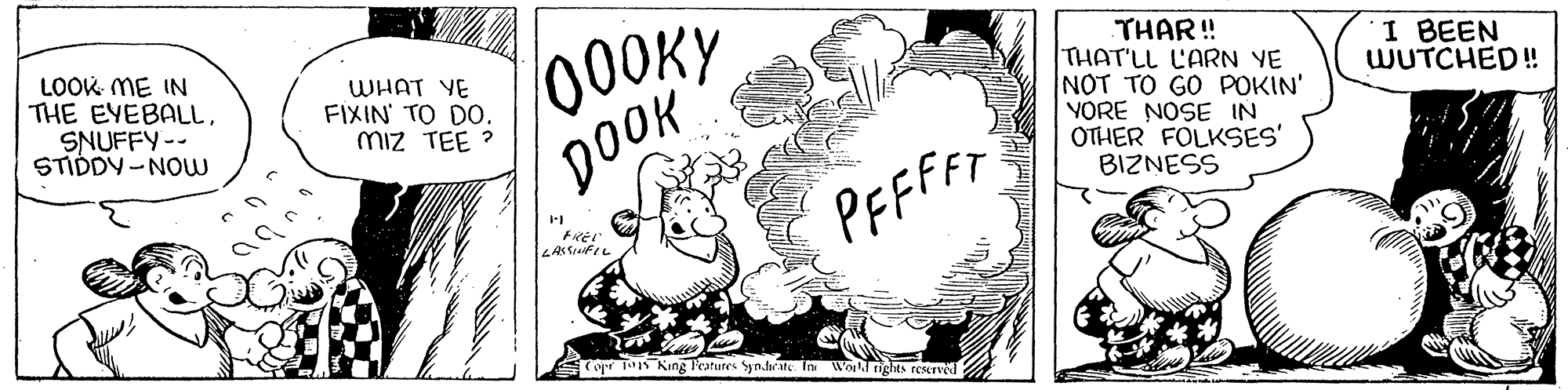 Line art OCR: LOOK ME IN THE EYEBALLSNUFFY-- STIDDY -NOw 000KY DOOK THAR!! THAT'LL L'ARN VE NOT TO GO POKIN' YORE NOSE IN OTHER FOLKSES' BIZNESS WHAT YE FIXIN TO DO. miz TEE ? I BEEN WUTCHED !! PFFFFF Copr Ts King Peatures Syn.darate. In Wo ights reserved LOOK ME IN THE EYEBALLSNUFFY-- STIDDY -NOw 000KY DOOK THAR!! THAT'LL L'ARN VE NOT TO GO POKIN' YORE NOSE IN OTHER FOLKSES' BIZNESS WHAT YE FIXIN TO DO. miz TEE ? I BEEN WUTCHED !! PFFFFF Copr Ts King Peatures Syn.darate. In Wo ights reserved
