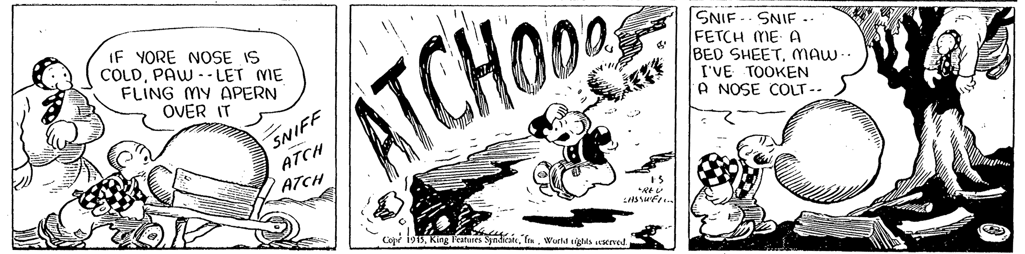 Logo OCR: IF YORE NOSE IS COLDPAW -- LET ME FLING MY APERN OVER IT ATCHO SNIF -- SNIF .. FETCH ME A BED SHEETMAW.. I'VE TOOKEN A NOSE COLT-- SNIFF ATCH / ATCH Copr i915Wurld tights erved. IF YORE NOSE IS COLDPAW -- LET ME FLING MY APERN OVER IT ATCHO SNIF -- SNIF .. FETCH ME A BED SHEETMAW.. I'VE TOOKEN A NOSE COLT-- SNIFF ATCH / ATCH Copr i915King Teatures SyndicateWurld tights erved.