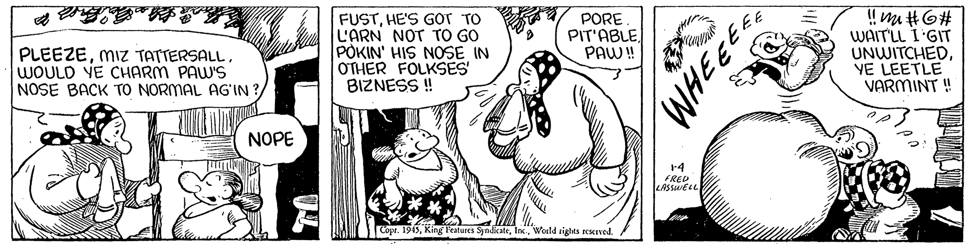 Art OCR: PLEEZEWOULD YE CHARM PAW'S NOSE BACK TO NORMAL AG'IN ?/ FUSTHE'S GOT TO L'ARN NOT TO GO POKIN' HIS NOSE IN OTHER FOLKSES' BIZNESS ! PORE PIT'ABLEPAW! WAIT'LL I'GIT UNWITCHEDYE LEETLE VARMINT ! NOPE 1-4 FRED LASSUELL Copr. 1945World rights reMIved. PLEEZEMIZ TATTERSALLWOULD YE CHARM PAW'S NOSE BACK TO NORMAL AG'IN ?/ FUSTHE'S GOT TO L'ARN NOT TO GO POKIN' HIS NOSE IN OTHER FOLKSES' BIZNESS ! PORE PIT'ABLEPAW! WAIT'LL I'GIT UNWITCHEDYE LEETLE VARMINT ! NOPE 1-4 FRED LASSUELL Copr. 1945King Teatures SyndicateWorld rights reMIved.