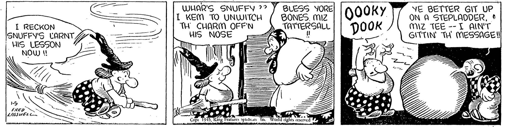 Art OCR: WHAR'S SNUFFY ?" I KEM TO UNWITCH TH CHARIM OFF'N HIS NOSE BLESS YORE 00ORY. BONES. MIZ TATTERSALL DOOK YE BETTER GIT UP ON A STEPLADDERmiz TEE -- I AIN'T GITTIN' TH' MESSAGE! I RECKON SNUFFY'S CARNTHIS LESSON NOW ! 1-5 FRED LASSWELL Copi 1915King Features syndk alt Im World cights reserved WHAR'S SNUFFY ?" I KEM TO UNWITCH TH CHARIM OFF'N HIS NOSE BLESS YORE 00ORY. BONES. MIZ TATTERSALL DOOK YE BETTER GIT UP ON A STEPLADDERmiz TEE -- I AIN'T GITTIN' TH' MESSAGE! I RECKON SNUFFY'S CARNTHIS LESSON NOW ! 1-5 FRED LASSWELL Copi 1915King Features syndk alt Im World cights reserved