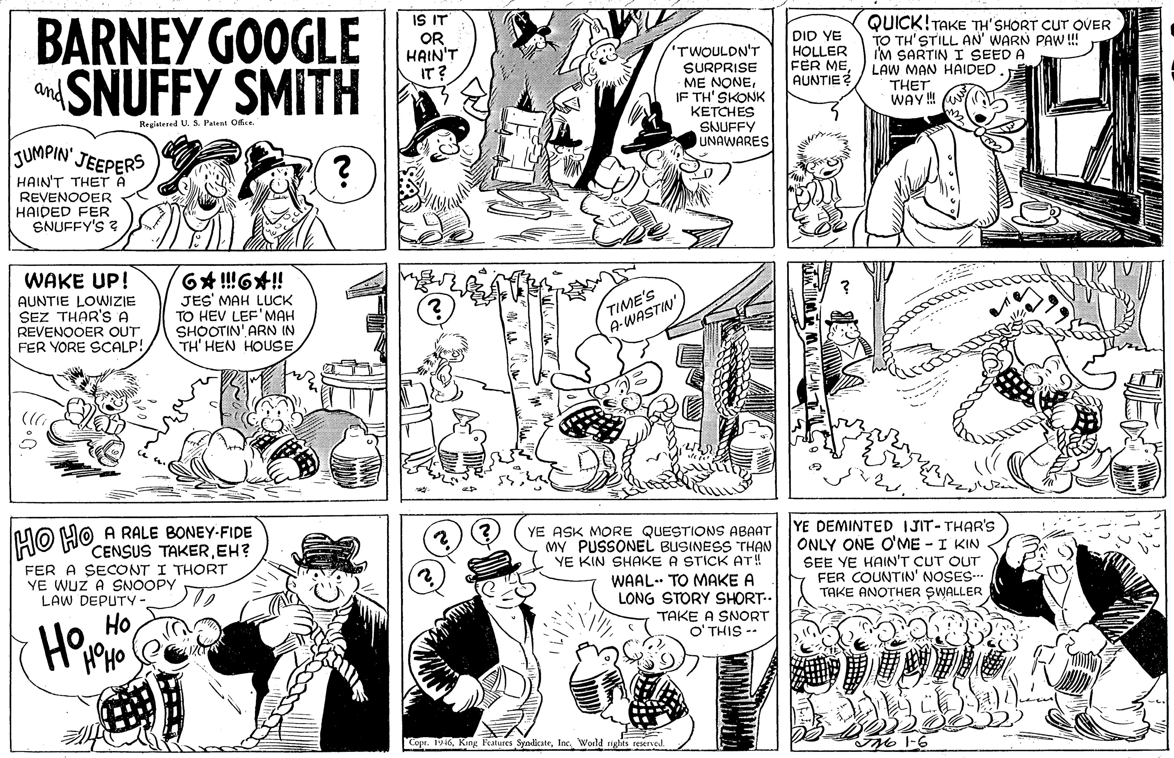 Organism OCR: IS IT BARNEY GOOGLE SNUFFY SMITH QUICK!TAKE TH'SHORT CUT OVER TO TH'STILL AN' WARN PAW !! I'M SARTIN I SEED A LAW MAN HAIDED. OR HAIN'T IT? TWOULDN'T SURPRISE -ME NONEIF TH' SKONK KETCHES DID YE HOLLER FER MEAUNTIE and THET WAY ! Registesed US. Patent Office SNUFFY UNAWARES JUMPIN. JEEPERS HAIN'T THET A REVENOOER HAIDED FER SNUFFY'S ? WAKE UP! AUNTIE LOWIZIE SEZ THAR'S A REVENOOER QUT FER YORE SCALP! JES' MAH LUCK TO HEV LEF'MAH SHOOTIN' ARN IN TH' HEN HOUSE TIME'S A-WASTIN YE ASK MORE QUESTIONSs ABAAT MY PUSSONEL BUSINESS THAN YE KIN SHAKE A STICK AT! YE DEMINTED IJIT-THAR'S ONLY ONE O'ME - I KIN SEE YE HAIN'T CUT OUT FER COUNTIN' NOSES-.. TAKE ANOTHER SWALLER HO HO A RALE BONEY-FIDE CENSUS TAKEREH? FER A SECONT I THORT YE WUZ A SNOOPY LAW DEPUTY- WAAL. TO MAKE A LONG STORY SHORT.. TAKE A SNORT O' THIS -- Ho Copr. 1946World ights reservel TN 1-6 IS IT BARNEY GOOGLE SNUFFY SMITH QUICK!TAKE TH'SHORT CUT OVER TO TH'STILL AN' WARN PAW !! I'M SARTIN I SEED A LAW MAN HAIDED. OR HAIN'T IT? TWOULDN'T SURPRISE -ME NONEIF TH' SKONK KETCHES DID YE HOLLER FER MEAUNTIE and THET WAY ! Registesed US. Patent Office SNUFFY UNAWARES JUMPIN. JEEPERS HAIN'T THET A REVENOOER HAIDED FER SNUFFY'S ? WAKE UP! AUNTIE LOWIZIE SEZ THAR'S A REVENOOER QUT FER YORE SCALP! JES' MAH LUCK TO HEV LEF'MAH SHOOTIN' ARN IN TH' HEN HOUSE TIME'S A-WASTIN YE ASK MORE QUESTIONSs ABAAT MY PUSSONEL BUSINESS THAN YE KIN SHAKE A STICK AT! YE DEMINTED IJIT-THAR'S ONLY ONE O'ME - I KIN SEE YE HAIN'T CUT OUT FER COUNTIN' NOSES-.. TAKE ANOTHER SWALLER HO HO A RALE BONEY-FIDE CENSUS TAKEREH? FER A SECONT I THORT YE WUZ A SNOOPY LAW DEPUTY- WAAL. TO MAKE A LONG STORY SHORT.. TAKE A SNORT O' THIS -- Ho Copr. 1946King Features SyndicateWorld ights reservel TN 1-6