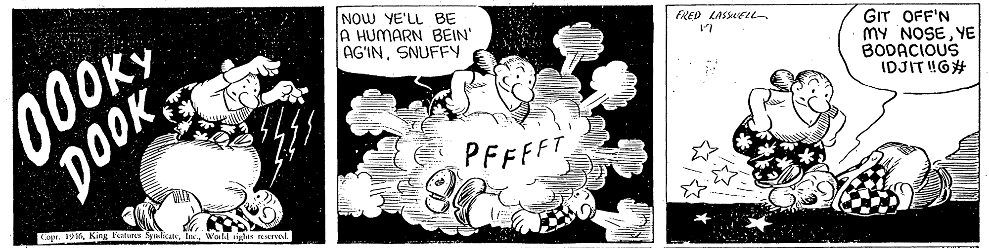 Visual arts OCR: 000KY DOOK NOW YE'LL BE A HUMARN BEIN' AG?INSNUFFY FRED LASSLEu GIT OFF'N MY NOSEYE BODACIOUS IDJIT !G# 17 PFFFFT Copr. 1916World riglas reervel. 000KY DOOK NOW YE'LL BE A HUMARN BEIN' AG?INSNUFFY FRED LASSLEu GIT OFF'N MY NOSEYE BODACIOUS IDJIT !G# 17 PFFFFT Copr. 1916King Peatures SyadicateWorld riglas reervel.