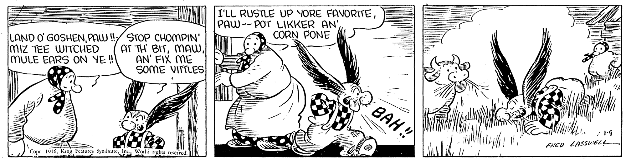 Art OCR: I'LL RUSTLE UP YORE FAVORITEPAW--POT LIKKER AN' CORN PONE LAND O GOSHENPAW!/ STOP CHOMPIN' AT TH BITAN' FIX ME SOME VITTLES Miz TEE WITCHED MULE EARS ON YE! BAH! FRED LOSSUELL Copr 19 16King Features Syndate In Woild rights teserved. I'LL RUSTLE UP YORE FAVORITEPAW--POT LIKKER AN' CORN PONE LAND O GOSHENPAW!/ STOP CHOMPIN' AT TH BITAN' FIX ME SOME VITTLES Miz TEE WITCHED MULE EARS ON YE! BAH! FRED LOSSUELL Copr 19 16King Features Syndate In Woild rights teserved.