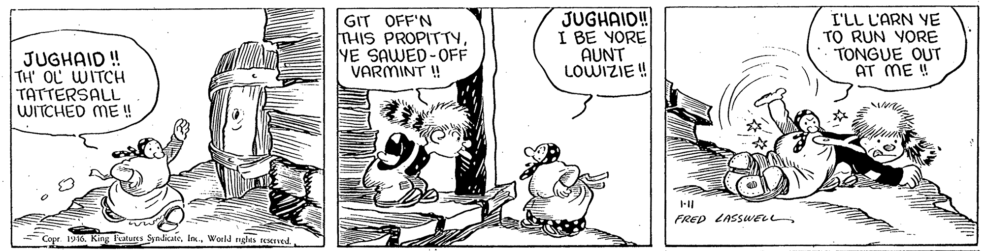 Art OCR: GIT OFF'N THIS PROPITTYYE SAWED-0OFF VARMINT ! JUGHAID! I BE YORE AUNT LOWIZIE ! I'LL L'ARN YE TO RUN YORE TONGUE OUT AT ME ! JUGHAID ! TH' OL WITCH TATTERSALL WITCHED ME ! FRED LASSUWELL Copr. 1916. King Features SyndicateWorld ighas reserved. GIT OFF'N THIS PROPITTYYE SAWED-0OFF VARMINT ! JUGHAID! I BE YORE AUNT LOWIZIE ! I'LL L'ARN YE TO RUN YORE TONGUE OUT AT ME ! JUGHAID ! TH' OL WITCH TATTERSALL WITCHED ME ! FRED LASSUWELL Copr. 1916. King Features SyndicateWorld ighas reserved.
