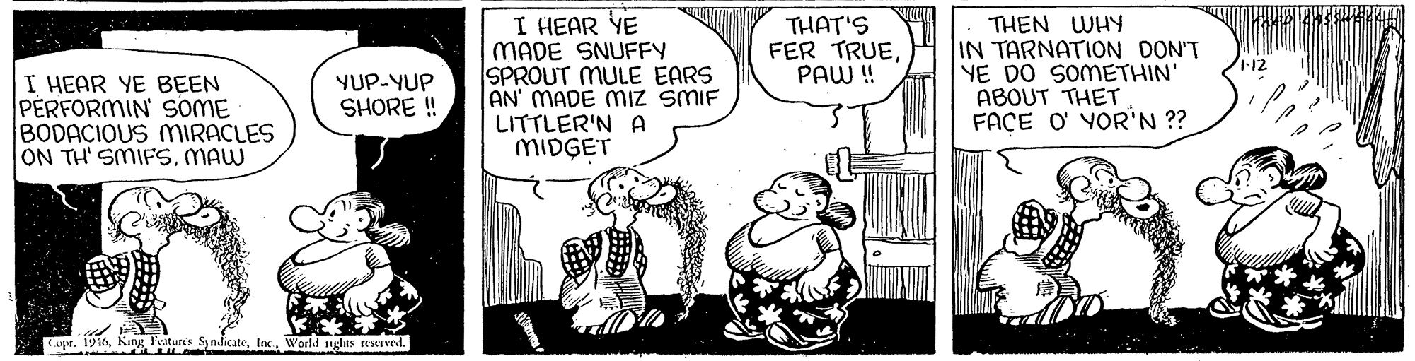 Illustration OCR: I HEAR YE MADE SNUFFY SPROUT MULE EARS AN' MADE Miz SMIF LITTLER'N MIDGET THEN WHY IN TARNATION DON'T YE DO SOMETHIN' ABOUT THET FACE O' YOR'N ?? THAT'S FER TRUEPAW! I HEAR YE BEEN PERFORMIN SOME BODACIOUS MIRACLES ON TH' SMIFSMAW YUP-YUP SHORE ! Cupr. 1916World ughts resved. I HEAR YE MADE SNUFFY SPROUT MULE EARS AN' MADE Miz SMIF LITTLER'N MIDGET THEN WHY IN TARNATION DON'T YE DO SOMETHIN' ABOUT THET FACE O' YOR'N ?? THAT'S FER TRUEPAW! I HEAR YE BEEN PERFORMIN SOME BODACIOUS MIRACLES ON TH' SMIFSMAW YUP-YUP SHORE ! Cupr. 1916King Features SyndicateWorld ughts resved.