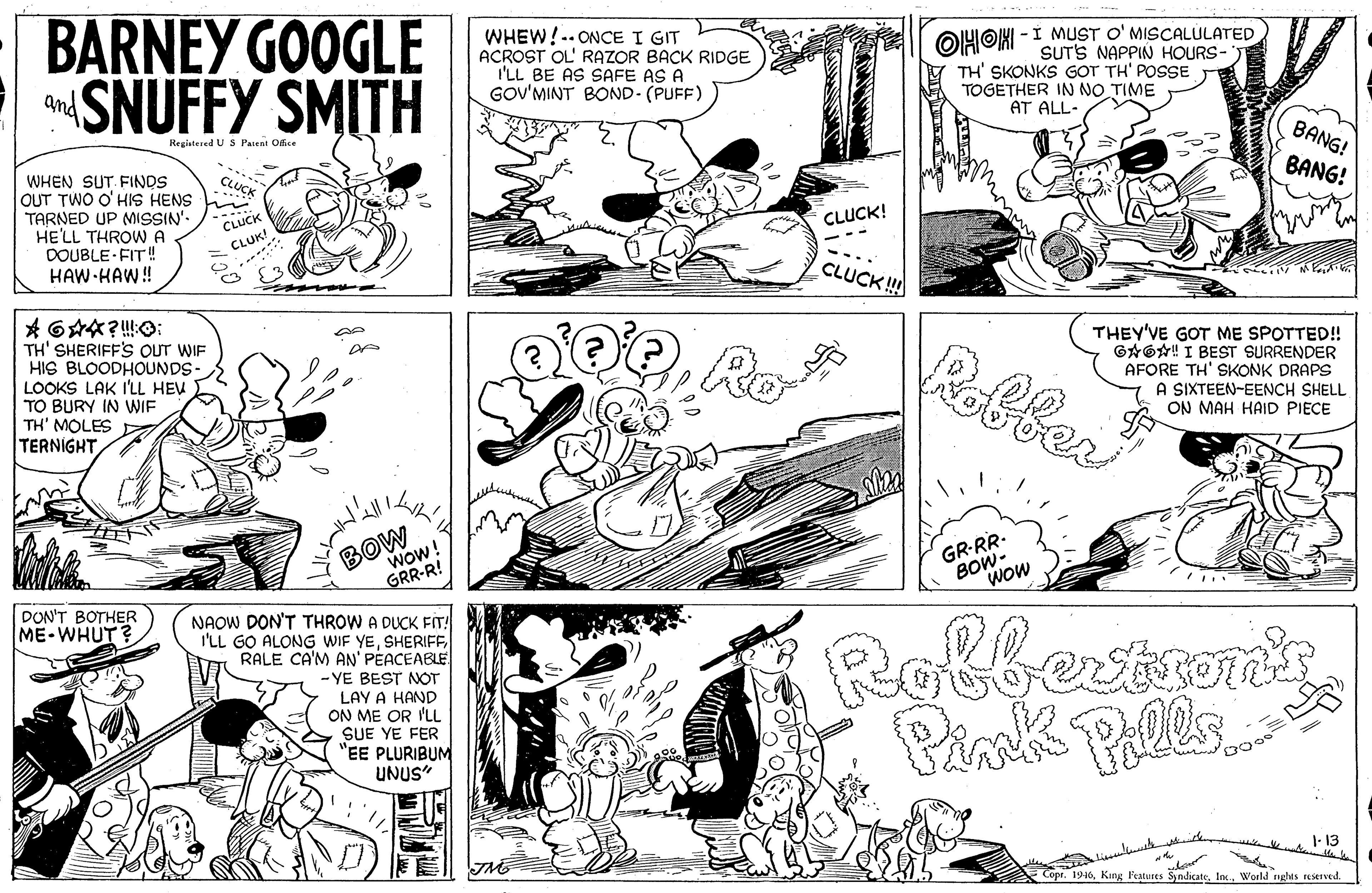 Font OCR: BARNEY GOOGLE SNUFFY SMITH WHEW!-- ONCE I GIT ACROST OL' RAZOR BACK RIDGE I'LL BE AS SAFE AS A GOV'MINT BOND- (PUFF)) OHOK -I MUST O' MISCALULATED SUTS NAPPIN HOURS- TH' SKONKS GOT TH' POSSE TOGETHER IN NO TIME AT ALL- and Registered U S Passat Ofice BANG! WHEN SUT. FINDS OUT TWO O' HIS HENS TARNED UP MISSIN'. HE'LL THROWA DOUBLE-FIT! HAW HAW! BANG! CLUCK CLUCK! CLUK! CLUCK! TH' SHERIFF'S OUT WIF HIS BLOODHOUNDS- LOOKS LAK I'LL HEV TO BURY IN WIF TH' MOLES Ak TERNIGHTRobfer THEY'VE GOT ME SPOTTED!! GAOA! I BEST SURRENDER AFORE TH' SKONK DRAPS A SIXTEEN-EENCH SHELL ON MAH HAID PIECE Re BOW Wow! GRR-R! GR-RR- BOW- wow DON'T BOTHER NAOW DON'T THROW A DUCK FIT! I'LL GO ALONG WIF YESHERIFF RALE CA'M AN' PÉACEABLE ME-WHUT? - YE BEST NOT LAY A HAND ON ME OR 'LL SUE YE FER "EE PLURIBUM UNUS" Rofbestrons Pales Pimk 1- 13 1910World rights reserved BARNEY GOOGLE SNUFFY SMITH WHEW!-- ONCE I GIT ACROST OL' RAZOR BACK RIDGE I'LL BE AS SAFE AS A GOV'MINT BOND- (PUFF)) OHOK -I MUST O' MISCALULATED SUTS NAPPIN HOURS- TH' SKONKS GOT TH' POSSE TOGETHER IN NO TIME AT ALL- and Registered U S Passat Ofice BANG! WHEN SUT. FINDS OUT TWO O' HIS HENS TARNED UP MISSIN'. HE'LL THROWA DOUBLE-FIT! HAW HAW! BANG! CLUCK CLUCK! CLUK! CLUCK! TH' SHERIFF'S OUT WIF HIS BLOODHOUNDS- LOOKS LAK I'LL HEV TO BURY IN WIF TH' MOLES Ak TERNIGHTRobfer THEY'VE GOT ME SPOTTED!! GAOA! I BEST SURRENDER AFORE TH' SKONK DRAPS A SIXTEEN-EENCH SHELL ON MAH HAID PIECE Re BOW Wow! GRR-R! GR-RR- BOW- wow DON'T BOTHER NAOW DON'T THROW A DUCK FIT! I'LL GO ALONG WIF YESHERIFF RALE CA'M AN' PÉACEABLE ME-WHUT? - YE BEST NOT LAY A HAND ON ME OR 'LL SUE YE FER "EE PLURIBUM UNUS" Rofbestrons Pales Pimk 1- 13 1910King Fealvres SyndicateWorld rights reserved