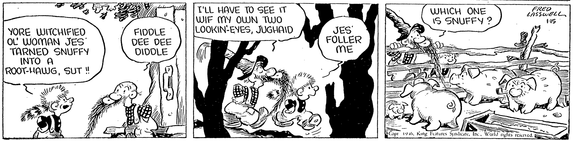 Art OCR: I'LL HAVE TO SEE IT WIF MY OWN TWO LOOKIN-EYESJUGHAID WHICH ONE IS SNUFFY ? 1-15 YORE WITCHIFIED OL' WOMAN JES TARNED SNUFFY INTO A ROOT-HAWGSUT ! FIDDLE DEE DEE DIDDLE JES FOLLER ME Copr 19World rights reserved. I'LL HAVE TO SEE IT WIF MY OWN TWO LOOKIN-EYESJUGHAID WHICH ONE IS SNUFFY ? 1-15 YORE WITCHIFIED OL' WOMAN JES TARNED SNUFFY INTO A ROOT-HAWGSUT ! FIDDLE DEE DEE DIDDLE JES FOLLER ME Copr 19King Features SyndicateWorld rights reserved.