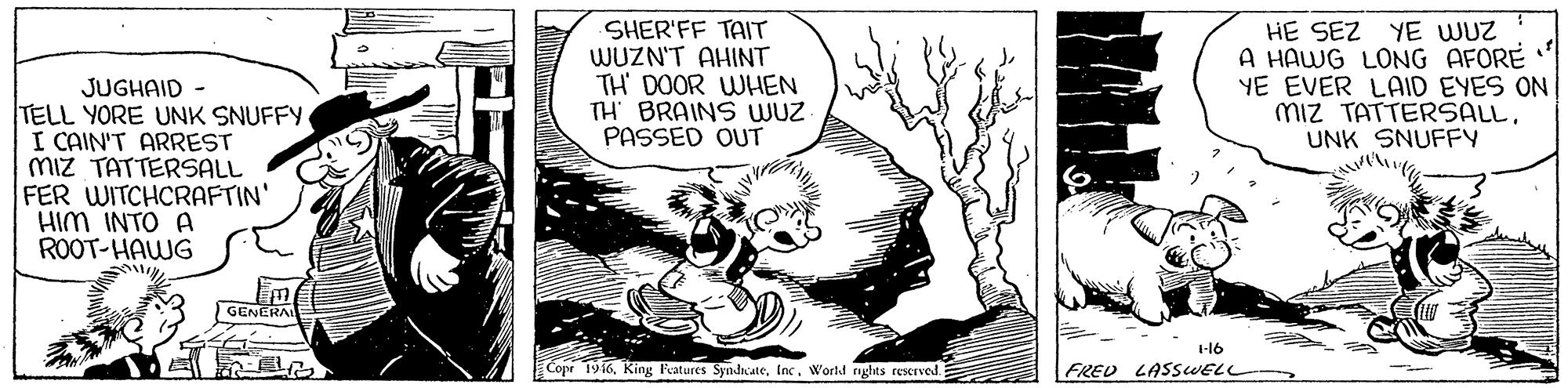 Publication OCR: SHER'FF TAIT WUZN'T AHINT TH' DOOR WHEN TH' BRAINS WUZ PASSED OUT HE SEZ YE WUZ A HAWG LONG AFORE YE EVER LAID EYES ON miz TATTERSALLUNK SNUFFY JUGHAID TELL YORE UNK SNUFFY I CAIN'T ARREST Miz TATTERSALL FER WITCHCRAFTIN' HIM INTO A ROOT-HAWG GENERA 1-16 Cope 1916World nghts reserved FRED LASSWELL- SHER'FF TAIT WUZN'T AHINT TH' DOOR WHEN TH' BRAINS WUZ PASSED OUT HE SEZ YE WUZ A HAWG LONG AFORE YE EVER LAID EYES ON miz TATTERSALLUNK SNUFFY JUGHAID TELL YORE UNK SNUFFY I CAIN'T ARREST Miz TATTERSALL FER WITCHCRAFTIN' HIM INTO A ROOT-HAWG GENERA 1-16 Cope 1916King Fatures SyndhcateWorld nghts reserved FRED LASSWELL-
