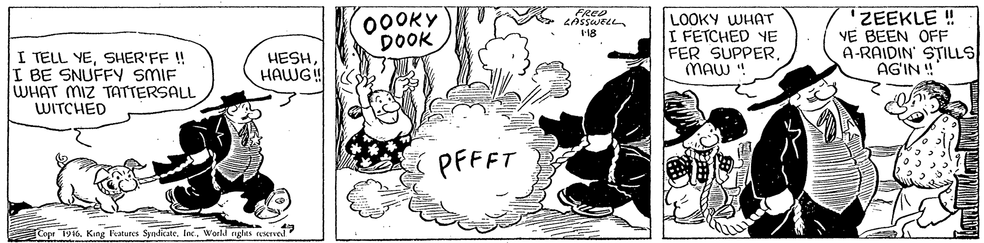Happy OCR: 00OKY DOOK FRED LASSWELL LOOKY WHAT I FETCHED YE FER SUPPERMAW ! ZEEKLE ! VE BEEN OFF A-RAIDIN' STILLS AG'IN ! I-18 I TELL YESHER'FF !! I BE SNUFFY SMIF WHAT MIZ TATTERSALL WITCHED HESHHAWG ! PFFFT Copr 1916World rights rescrved" 00OKY DOOK FRED LASSWELL LOOKY WHAT I FETCHED YE FER SUPPERMAW ! ZEEKLE ! VE BEEN OFF A-RAIDIN' STILLS AG'IN ! I-18 I TELL YESHER'FF !! I BE SNUFFY SMIF WHAT MIZ TATTERSALL WITCHED HESHHAWG ! PFFFT Copr 1916King Features SyndicateWorld rights rescrved"